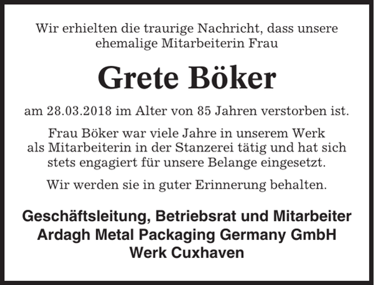 <p>Wir erhielten die traurige Nachricht, dass unsere<br />ehemalige Mitarbeiterin Frau</p><p>Grete Böker<br />am 28.03.2018 im Alter von 85 Jahren verstorben ist.<br />Frau Böker war viele Jahre in unserem Werk<br />als Mitarbeiterin in der Stanzerei tätig und hat sich<br />stets engagiert für unsere Belange eingesetzt.<br />Wir werden sie in guter Erinnerung behalten.</p><p>Geschäftsleitung, Betriebsrat und Mitarbeiter<br />Ardagh Metal Packaging Germany GmbH<br />Werk Cuxhaven</p>