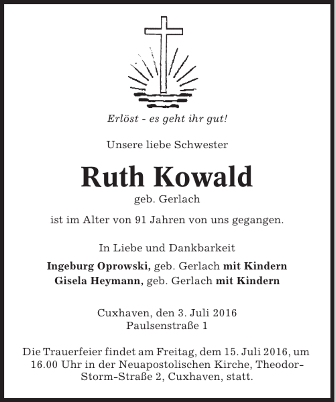 <p>Erlöst - es geht ihr gut!<br />Unsere liebe Schwester</p><p>Ruth Kowald<br />geb. Gerlach<br />ist im Alter von 91 Jahren von uns gegangen.<br />In Liebe und Dankbarkeit<br />Ingeburg Oprowski, geb. Gerlach mit Kindern<br />Gisela Heymann, geb. Gerlach mit Kindern<br />Cuxhaven, den 3. Juli 2016<br />Paulsenstraße 1<br />Die Trauerfeier findet am Freitag, dem 15. Juli 2016, um<br />16.00 Uhr in der Neuapostolischen Kirche, TheodorStorm-Straße 2, Cuxhaven, statt.</p>