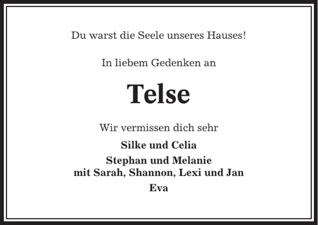 <p>Du warst die Seele unseres Hauses!<br />In liebem Gedenken an</p><p>Telse<br />Wir vermissen dich sehr<br />Silke und Celia<br />Stephan und Melanie<br />mit Sarah, Shannon, Lexi und Jan<br />Eva</p>