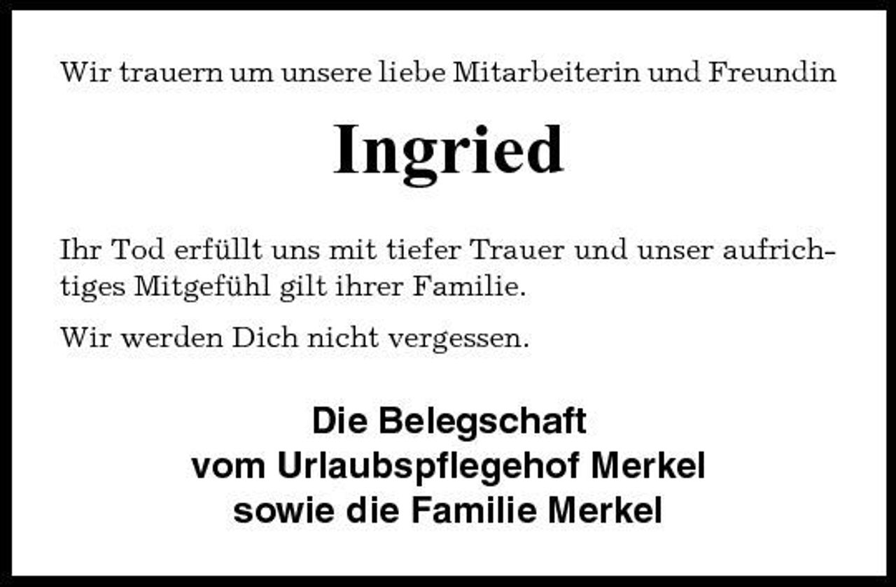 <p>Wir trauern um unsere liebe Mitarbeiterin und Freundin</p><p>Ingried<br />Ihr Tod erfüllt uns mit tiefer Trauer und unser aufrichtiges Mitgefühl gilt ihrer Familie. Wir werden Dich nicht vergessen.</p><p>Die Belegschaft vom Urlaubspflegehof Merkel sowie die Familie Merkel</p>