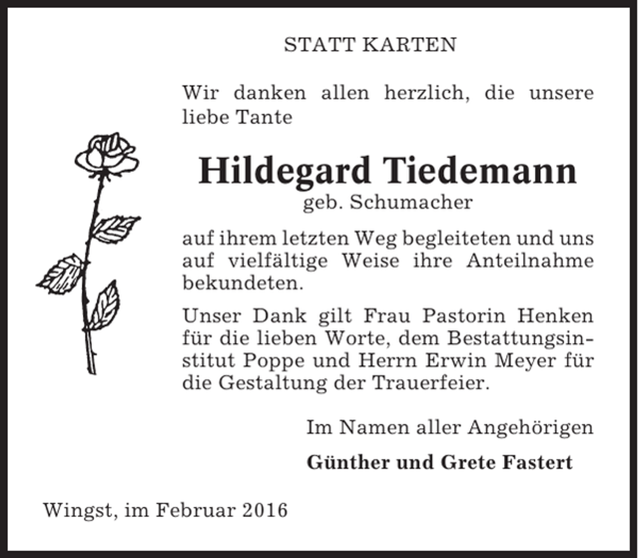 <p>STATT KARTEN<br />Wir danken allen herzlich, die unsere<br />liebe Tante</p><p>Hildegard Tiedemann<br />geb. Schumacher<br />auf ihrem letzten Weg begleiteten und uns<br />auf vielfältige Weise ihre Anteilnahme<br />bekundeten.<br />Unser Dank gilt Frau Pastorin Henken<br />für die lieben Worte, dem Bestattungsinstitut Poppe und Herrn Erwin Meyer für<br />die Gestaltung der Trauerfeier.<br />Im Namen aller Angehörigen<br />Günther und Grete Fastert<br />Wingst, im Februar 2016</p>