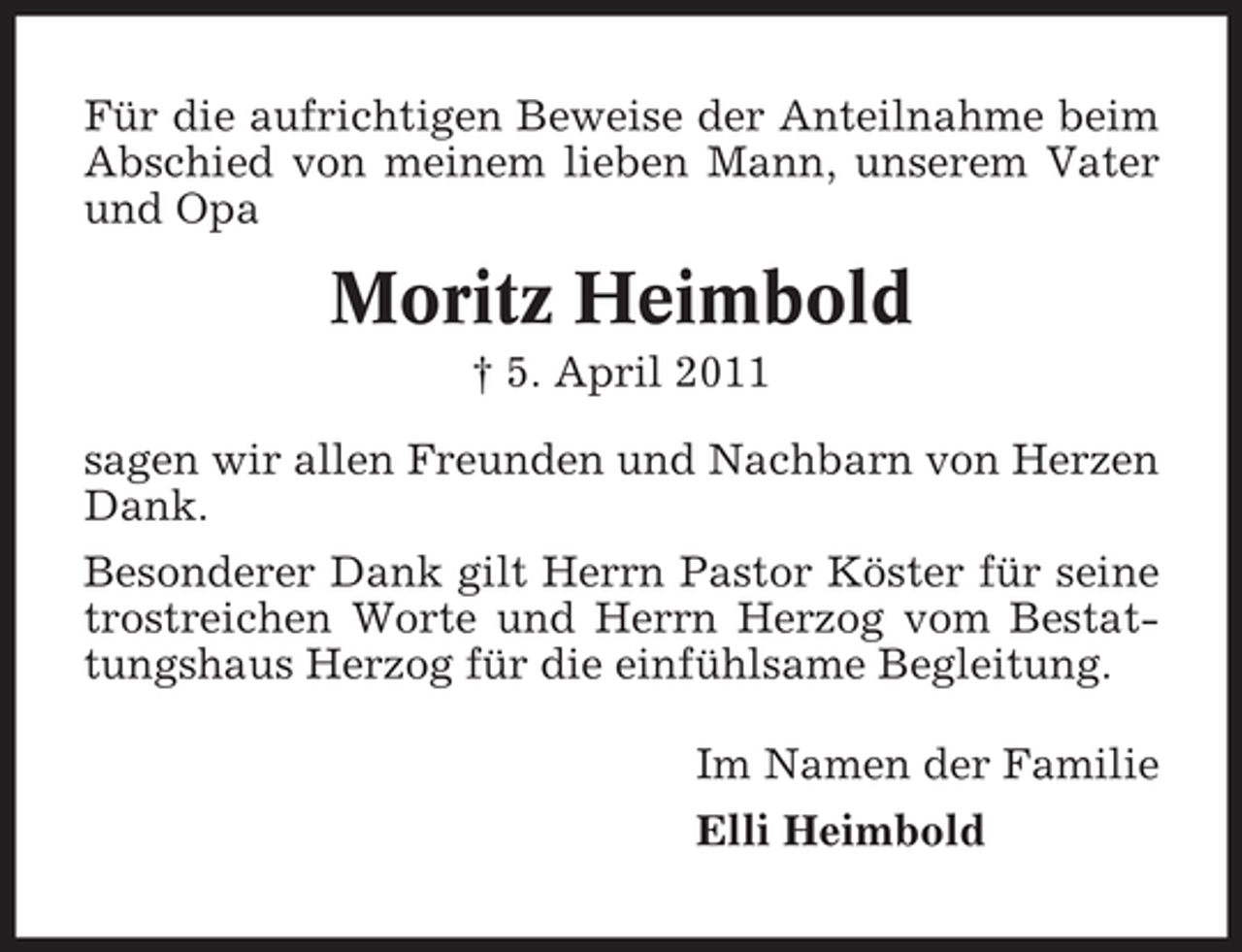 <p>Für die aufrichtigen Beweise der Anteilnahme beim Abschied von meinem lieben Mann, unserem Vater und Opa</p><p>Moritz Heimbold<br />† 5. April 2011 sagen wir allen Freunden und Nachbarn von Herzen Dank. Besonderer Dank gilt Herrn Pastor Köster für seine trostreichen Worte und Herrn Herzog vom Bestattungshaus Herzog für die einfühlsame Begleitung. Im Namen der Familie Elli Heimbold</p>