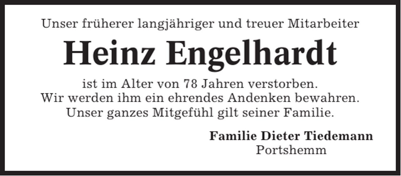 <p>Unser früherer langjähriger und treuer Mitarbeiter</p><p>Heinz Engelhardt<br />ist im Alter von 78 Jahren verstorben.<br />Wir werden ihm ein ehrendes Andenken bewahren.<br />Unser ganzes Mitgefühl gilt seiner Familie.<br />Familie Dieter Tiedemann<br />Portshemm</p>