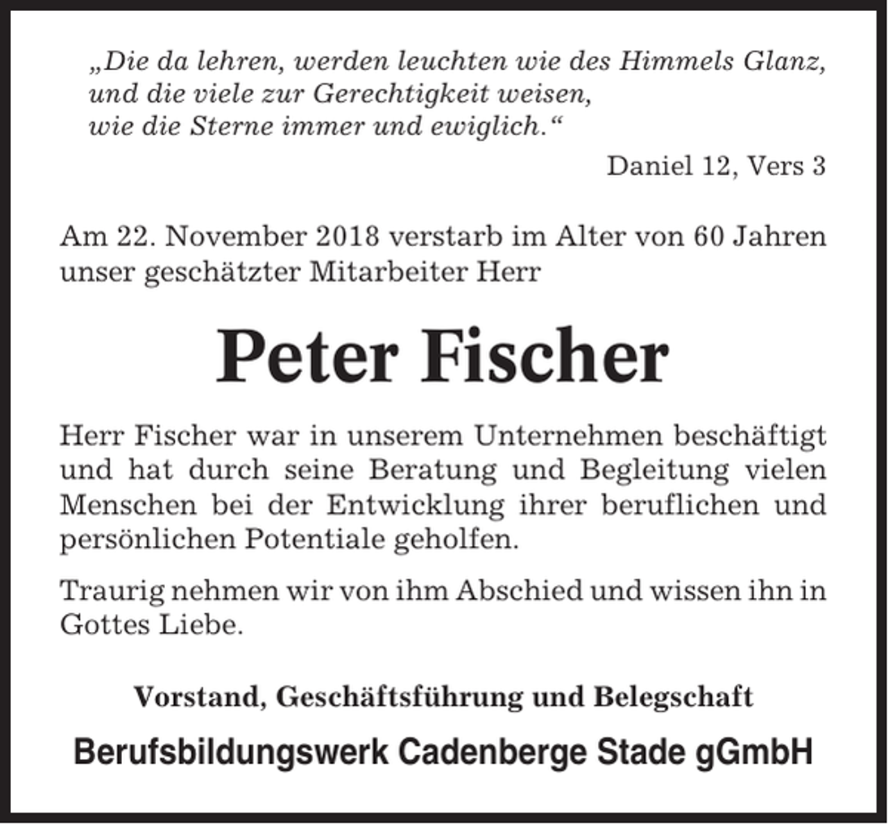 <p>„Die da lehren, werden leuchten wie des Himmels Glanz,<br />und die viele zur Gerechtigkeit weisen,<br />wie die Sterne immer und ewiglich.“<br />Daniel 12, Vers 3</p><p>Am 22. November 2018 verstarb im Alter von 60 Jahren<br />unser geschätzter Mitarbeiter Herr</p><p>Peter Fischer<br />Herr Fischer war in unserem Unternehmen beschäftigt<br />und hat durch seine Beratung und Begleitung vielen<br />Menschen bei der Entwicklung ihrer beruflichen und<br />persönlichen Potentiale geholfen.<br />Traurig nehmen wir von ihm Abschied und wissen ihn in<br />Gottes Liebe.<br />Vorstand, Geschäftsführung und Belegschaft</p><p>Berufsbildungswerk Cadenberge Stade gGmbH</p>