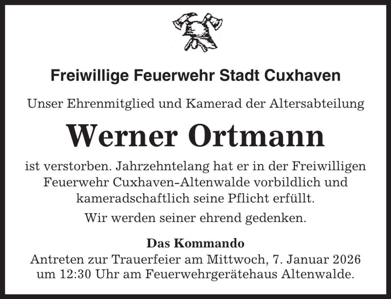 <p>Freiwillige Feuerwehr Stadt Cuxhaven<br />Unser Ehrenmitglied und Kamerad der Altersabteilung</p><p>Werner Ortmann<br />ist verstorben. Jahrzehntelang hat er in der Freiwilligen<br />Feuerwehr Cuxhaven-Altenwalde vorbildlich und<br />kameradschaftlich seine Pflicht erfüllt.<br />Wir werden seiner ehrend gedenken.<br />Das Kommando<br />Antreten zur Trauerfeier am Mittwoch, 7. Januar 2026<br />um 12:30 Uhr am Feuerwehrgerätehaus Altenwalde.</p>