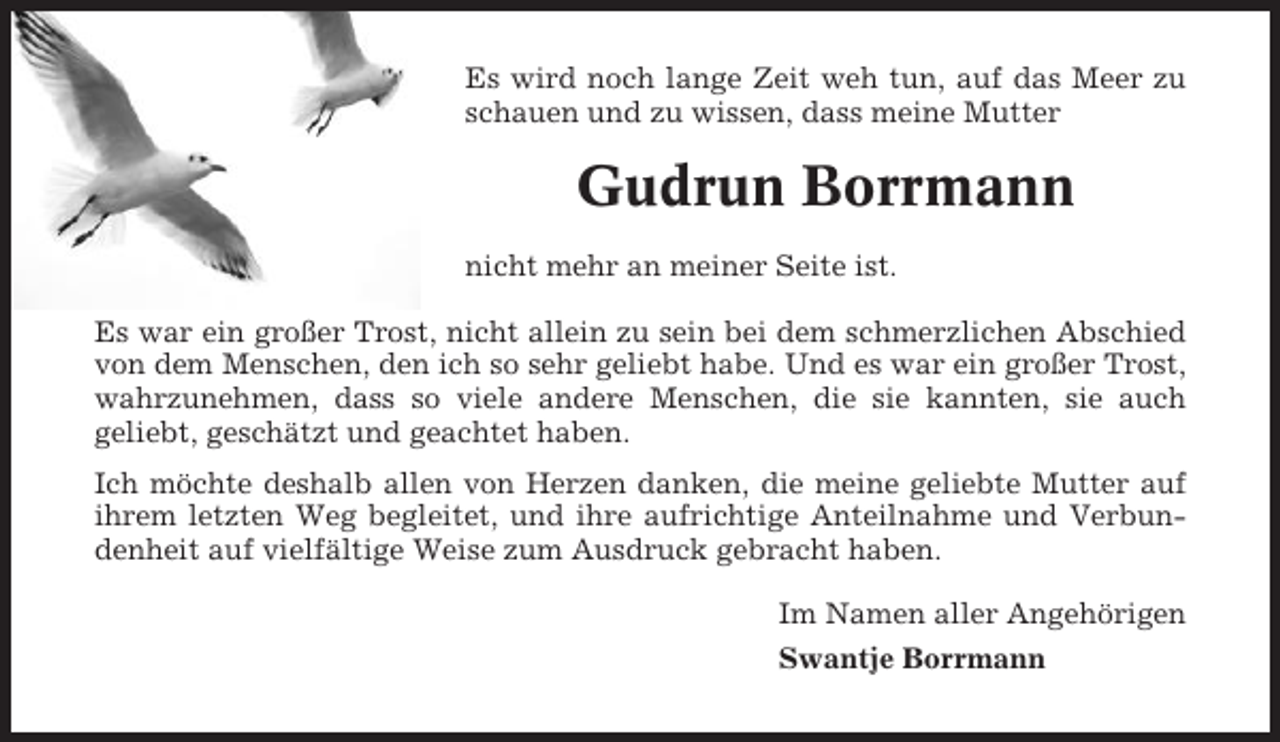 <p>Es wird noch lange Zeit weh tun, auf das Meer zu<br />schauen und zu wissen, dass meine Mutter</p><p>Gudrun Borrmann<br />nicht mehr an meiner Seite ist.<br />Es war ein großer Trost, nicht allein zu sein bei dem schmerzlichen Abschied<br />von dem Menschen, den ich so sehr geliebt habe. Und es war ein großer Trost,<br />wahrzunehmen, dass so viele andere Menschen, die sie kannten, sie auch<br />geliebt, geschätzt und geachtet haben.<br />Ich möchte deshalb allen von Herzen danken, die meine geliebte Mutter auf<br />ihrem letzten Weg begleitet, und ihre aufrichtige Anteilnahme und Verbundenheit auf vielfältige Weise zum Ausdruck gebracht haben.<br />Im Namen aller Angehörigen<br />Swantje Borrmann</p>