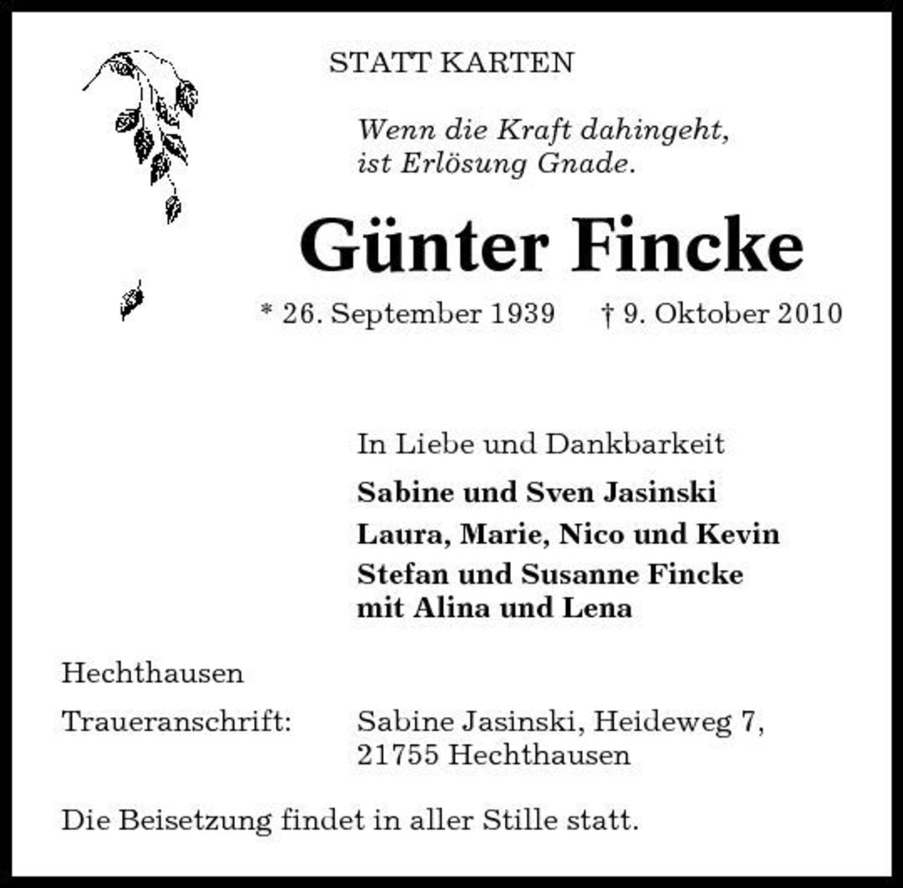 <p>STATT KARTEN Wenn die Kraft dahingeht, ist Erlösung Gnade.</p><p>Günter Fincke<br />* 26. September 1939 † 9. Oktober 2010 In Liebe und Dankbarkeit Sabine und Sven Jasinski Laura, Marie, Nico und Kevin Stefan und Susanne Fincke mit Alina und Lena Hechthausen Traueranschrift: Sabine Jasinski, Heideweg 7, 21755 Hechthausen</p><p>Die Beisetzung findet in aller Stille statt.</p>