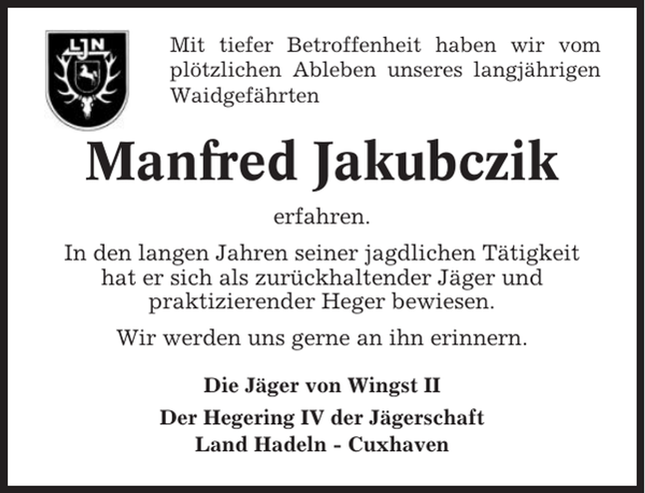 <p>Mit tiefer Betroffenheit haben wir vom<br />plötzlichen Ableben unseres langjährigen<br />Waidgefährten</p><p>Manfred Jakubczik<br />erfahren.<br />In den langen Jahren seiner jagdlichen Tätigkeit<br />hat er sich als zurückhaltender Jäger und<br />praktizierender Heger bewiesen.<br />Wir werden uns gerne an ihn erinnern.<br />Die Jäger von Wingst II<br />Der Hegering IV der Jägerschaft<br />Land Hadeln - Cuxhaven</p>