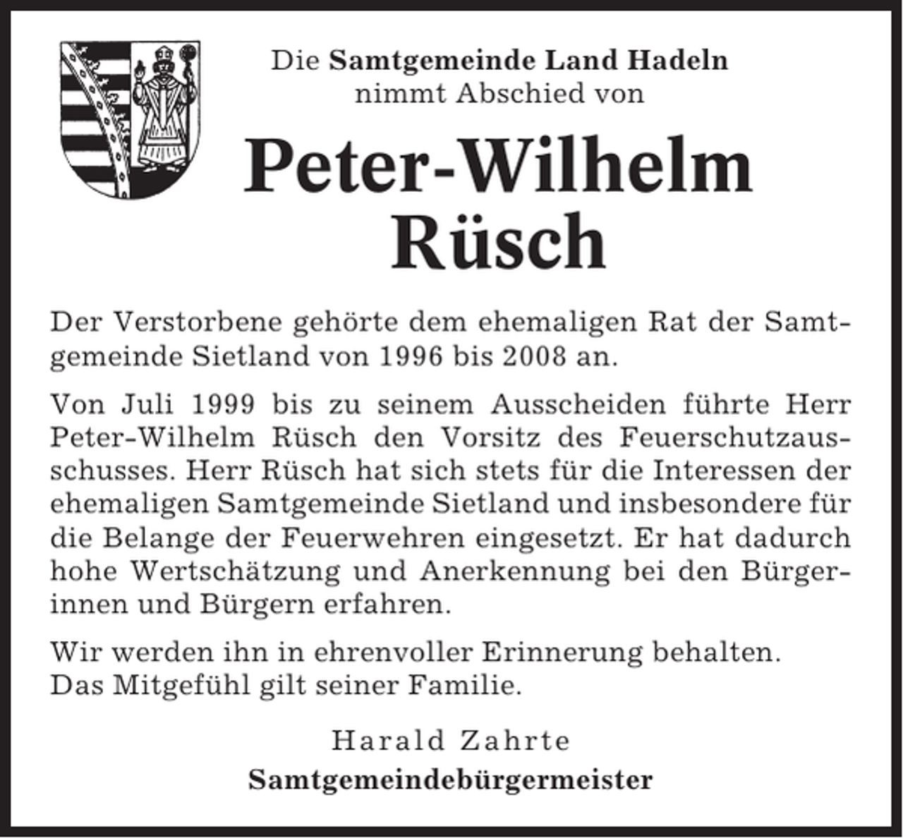 <p>Die Samtgemeinde Land Hadeln<br />nimmt Abschied von</p><p>Peter-Wilhelm<br />Rüsch<br />Der Verstorbene gehörte dem ehemaligen Rat der Samtgemeinde Sietland von 1996 bis 2008 an.<br />Von Juli 1999 bis zu seinem Ausscheiden führte Herr<br />Peter-Wilhelm Rüsch den Vorsitz des Feuerschutzausschusses. Herr Rüsch hat sich stets für die Interessen der<br />ehemaligen Samtgemeinde Sietland und insbesondere für<br />die Belange der Feuerwehren eingesetzt. Er hat dadurch<br />hohe Wertschätzung und Anerkennung bei den Bürgerinnen und Bürgern erfahren.<br />Wir werden ihn in ehrenvoller Erinnerung behalten.<br />Das Mitgefühl gilt seiner Familie.<br />Harald Zahrte<br />Samtgemeindebürgermeister</p>
