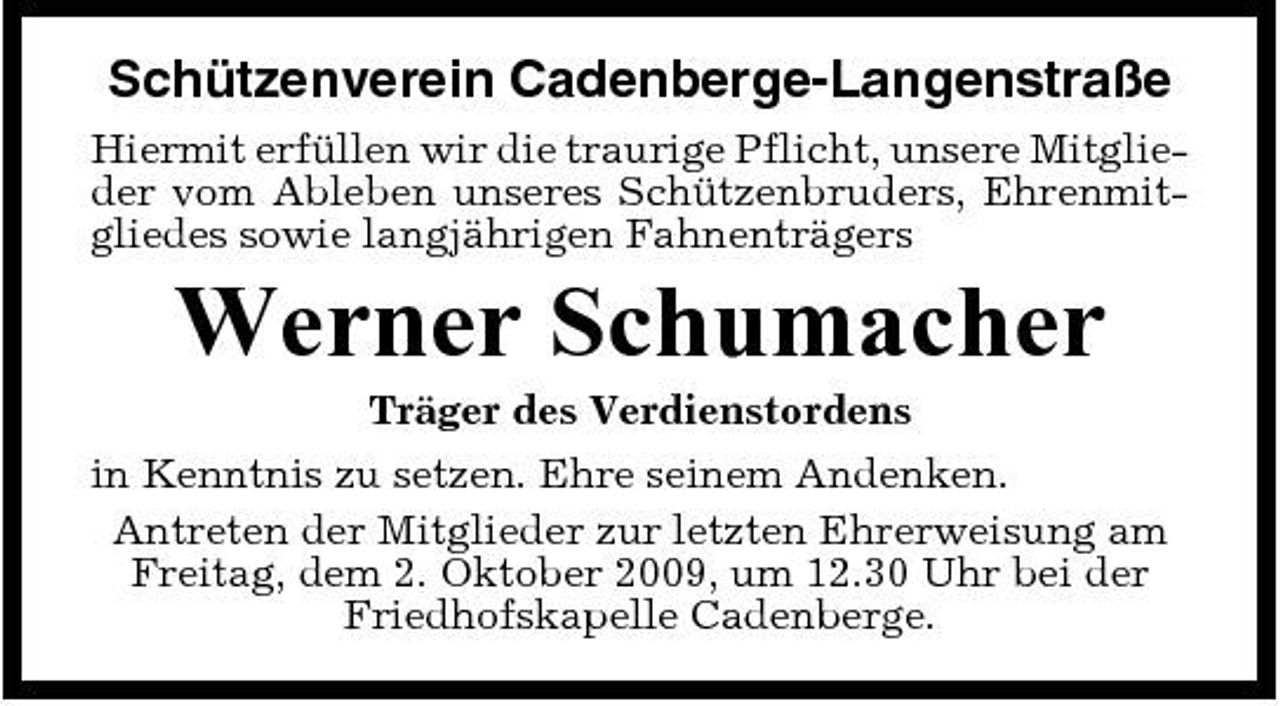 <p>Schützenverein Cadenberge-Langenstraße<br />Hiermit erfüllen wir die traurige Pflicht, unsere Mitglieder vom Ableben unseres Schützenbruders, Ehrenmitgliedes sowie langjährigen Fahnenträgers</p><p>Werner Schumacher<br />Träger des Verdienstordens in Kenntnis zu setzen. Ehre seinem Andenken. Antreten der Mitglieder zur letzten Ehrerweisung am Freitag, dem 2. Oktober 2009, um 12.30 Uhr bei der Friedhofskapelle Cadenberge.</p>