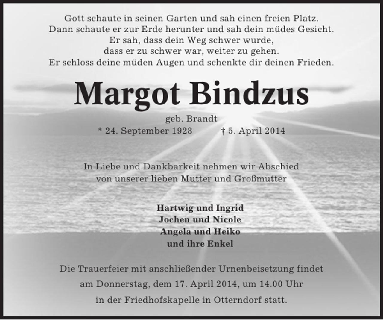 <p>Gott schaute in seinen Garten und sah einen freien Platz.<br />Dann schaute er zur Erde herunter und sah dein müdes Gesicht.<br />Er sah, dass dein Weg schwer wurde,<br />dass er zu schwer war, weiter zu gehen.<br />Er schloss deine müden Augen und schenkte dir deinen Frieden.</p><p>Margot Bindzus<br />geb. Brandt<br />* 24. September 1928<br />† 5. April 2014</p><p>In Liebe und Dankbarkeit nehmen wir Abschied<br />von unserer lieben Mutter und Großmutter<br />Hartwig und Ingrid<br />Jochen und Nicole<br />Angela und Heiko<br />und ihre Enkel<br />Die Trauerfeier mit anschließender Urnenbeisetzung findet<br />am Donnerstag, dem 17. April 2014, um 14.00 Uhr<br />in der Friedhofskapelle in Otterndorf statt.</p>