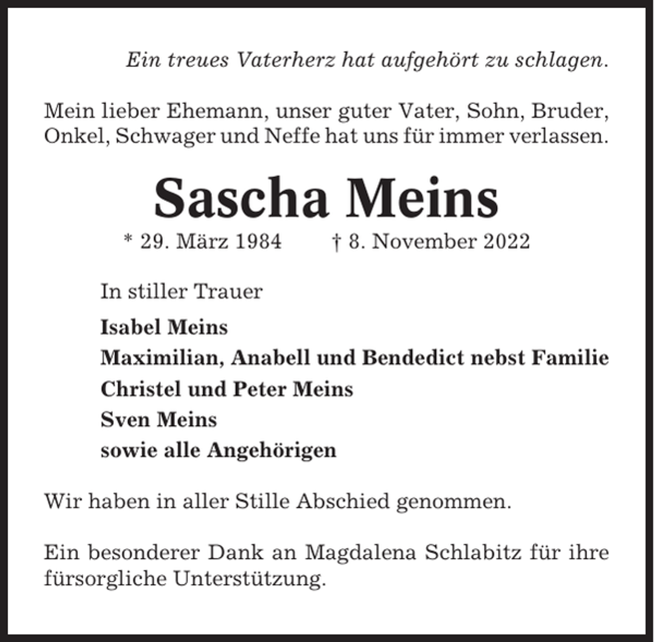 <p>Ein treues Vaterherz hat aufgehört zu schlagen.<br />Mein lieber Ehemann, unser guter Vater, Sohn, Bruder,<br />Onkel, Schwager und Neffe hat uns für immer verlassen.</p><p>Sascha Meins<br />* 29. März 1984</p><p>† 8. November 2022</p><p>In stiller Trauer<br />Isabel Meins<br />Maximilian, Anabell und Bendedict nebst Familie<br />Christel und Peter Meins<br />Sven Meins<br />sowie alle Angehörigen<br />Wir haben in aller Stille Abschied genommen.<br />Ein besonderer Dank an Magdalena Schlabitz für ihre<br />fürsorgliche Unterstützung.</p>