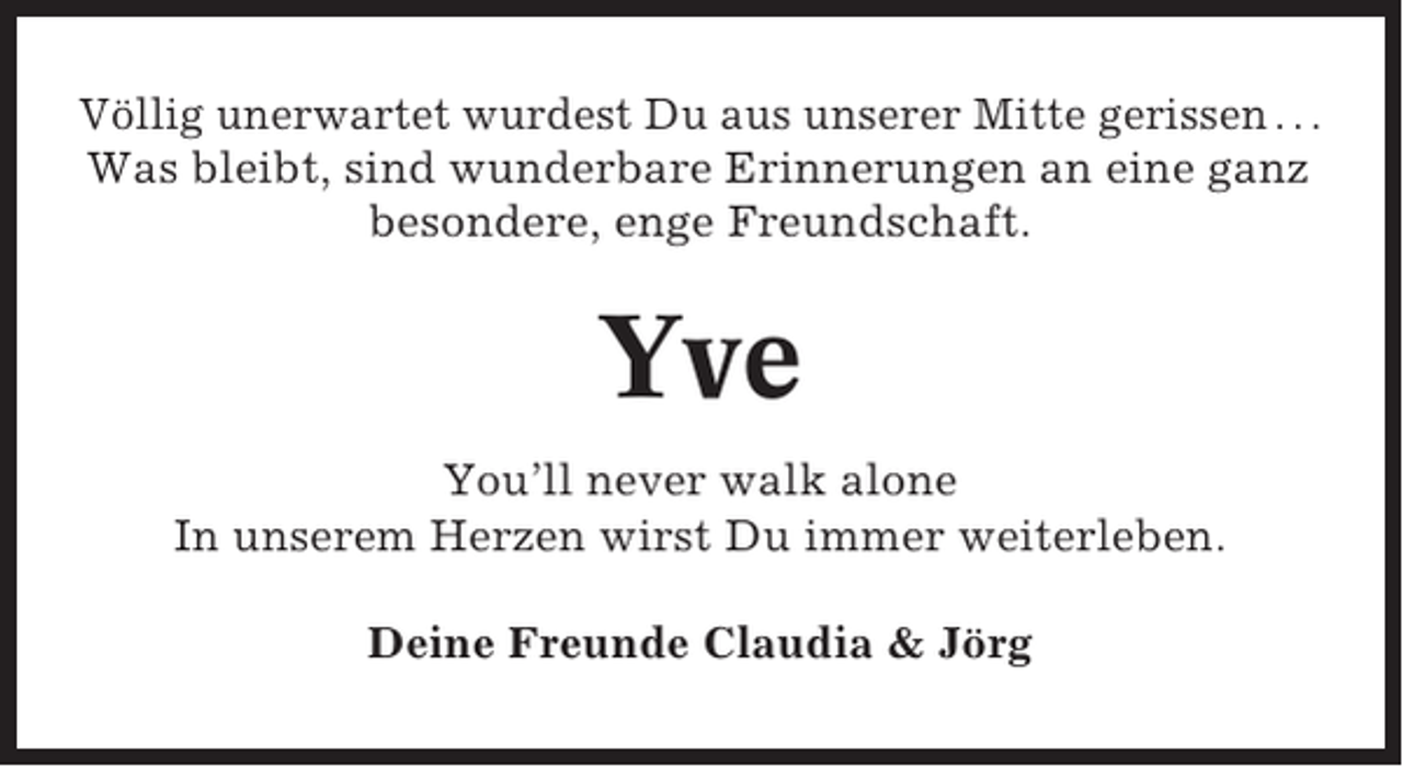 <p>Völlig unerwartet wurdest Du aus unserer Mitte gerissen . . .<br />Was bleibt, sind wunderbare Erinnerungen an eine ganz<br />besondere, enge Freundschaft.</p><p>Yve<br />You’ll never walk alone<br />In unserem Herzen wirst Du immer weiterleben.<br />Deine Freunde Claudia &amp; Jörg</p>
