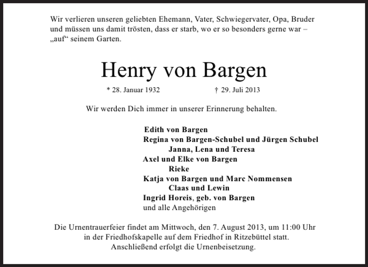 <p>Wir verlieren unseren geliebten Ehemann, Vater, Schwiegervater, Opa, Bruder<br />und müssen uns damit trösten, dass er starb, wo er so besonders gerne war –<br />„auf“ seinem Garten.</p><p>Henry von Bargen<br />* 28. Januar 1932</p><p>† 29. Juli 2013</p><p>Wir werden Dich immer in unserer Erinnerung behalten.<br />Edith von Bargen<br />Regina von Bargen-Schubel und Jürgen Schubel<br />Janna, Lena und Teresa<br />Axel und Elke von Bargen<br />Rieke<br />Katja von Bargen und Marc Nommensen<br />Claas und Lewin<br />Ingrid Horeis, geb. von Bargen<br />und alle Angehörigen<br />Die Urnentrauerfeier findet am Mittwoch, den 7. August 2013, um 11:00 Uhr<br />in der Friedhofskapelle auf dem Friedhof in Ritzebüttel statt.<br />Anschließend erfolgt die Urnenbeisetzung.</p>