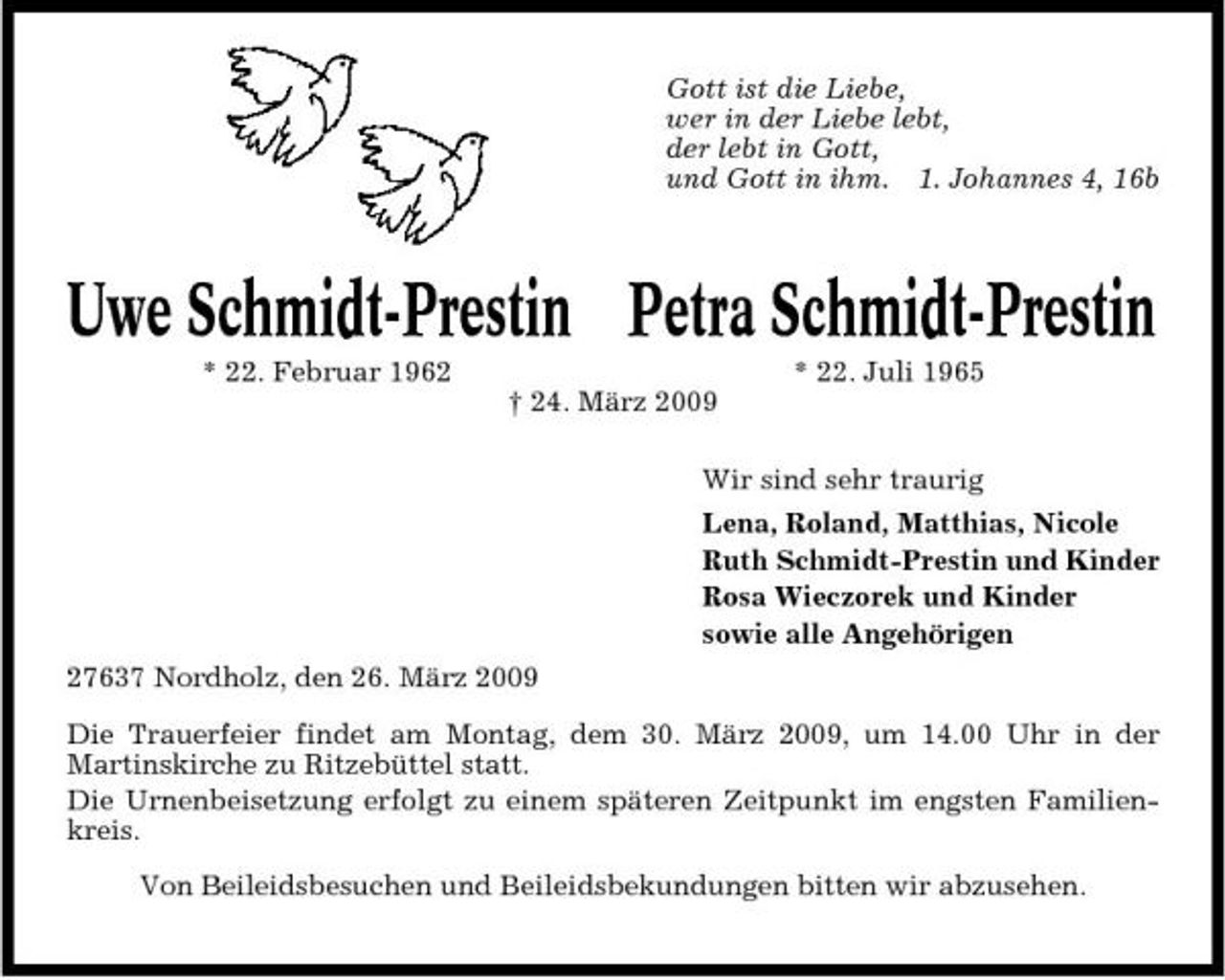<p>Gott ist die Liebe, wer in der Liebe lebt, der lebt in Gott, und Gott in ihm. 1. Johannes 4, 16b</p><p>Uwe Schmidt-Prestin Petra Schmidt-Prestin<br />* 22. Februar 1962 † 24. März 2009 Wir sind sehr traurig Lena, Roland, Matthias, Nicole Ruth Schmidt-Prestin und Kinder Rosa Wieczorek und Kinder sowie alle Angehörigen 27637 Nordholz, den 26. März 2009 Die Trauerfeier findet am Montag, dem 30. März 2009, um 14.00 Uhr in der Martinskirche zu Ritzebüttel statt. Die Urnenbeisetzung erfolgt zu einem späteren Zeitpunkt im engsten Familienkreis. Von Beileidsbesuchen und Beileidsbekundungen bitten wir abzusehen. * 22. Juli 1965</p>