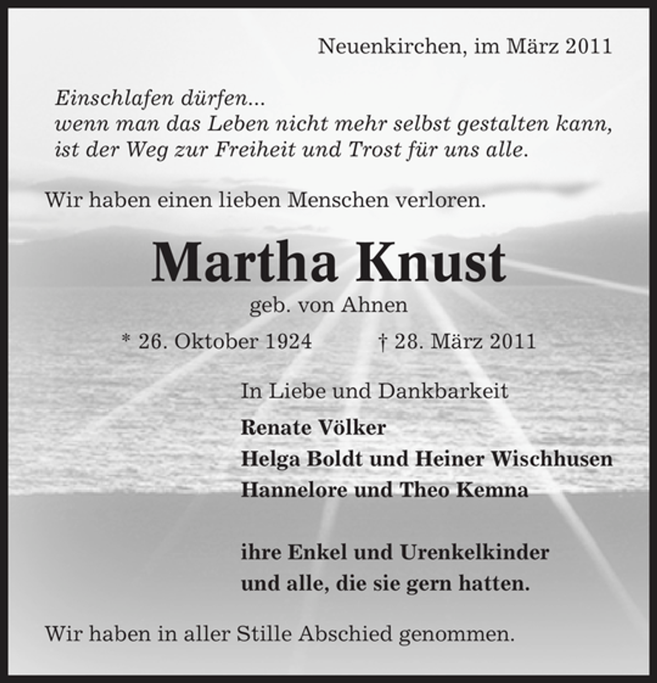 <p>Neuenkirchen, im März 2011 Einschlafen dürfen... wenn man das Leben nicht mehr selbst gestalten kann, ist der Weg zur Freiheit und Trost für uns alle. Wir haben einen lieben Menschen verloren.</p><p>Martha Knust<br />geb. von Ahnen * 26. Oktober 1924 † 28. März 2011 In Liebe und Dankbarkeit Renate Völker Helga Boldt und Heiner Wischhusen Hannelore und Theo Kemna ihre Enkel und Urenkelkinder und alle, die sie gern hatten. Wir haben in aller Stille Abschied genommen.</p>