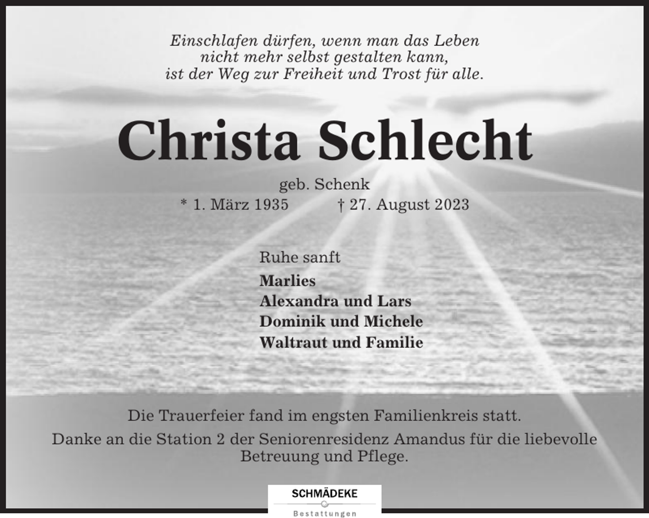 <p>Einschlafen dürfen, wenn man das Leben<br />nicht mehr selbst gestalten kann,<br />ist der Weg zur Freiheit und Trost für alle.</p><p>Christa Schlecht<br />geb. Schenk<br />* 1. März 1935<br />† 27. August 2023<br />Ruhe sanft<br />Marlies<br />Alexandra und Lars<br />Dominik und Michele<br />Waltraut und Familie</p><p>Die Trauerfeier fand im engsten Familienkreis statt.<br />Danke an die Station 2 der Seniorenresidenz Amandus für die liebevolle<br />Betreuung und Pflege.</p>