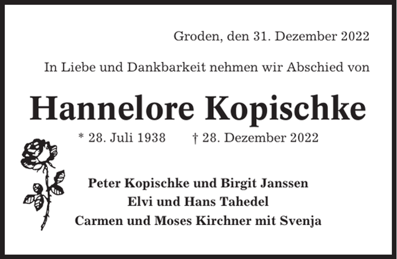 <p>Groden, den 31. Dezember 2022<br />In Liebe und Dankbarkeit nehmen wir Abschied von</p><p>Hannelore Kopischke<br />* 28. Juli 1938</p><p>† 28. Dezember 2022</p><p>Peter Kopischke und Birgit Janssen<br />Elvi und Hans Tahedel<br />Carmen und Moses Kirchner mit Svenja</p>