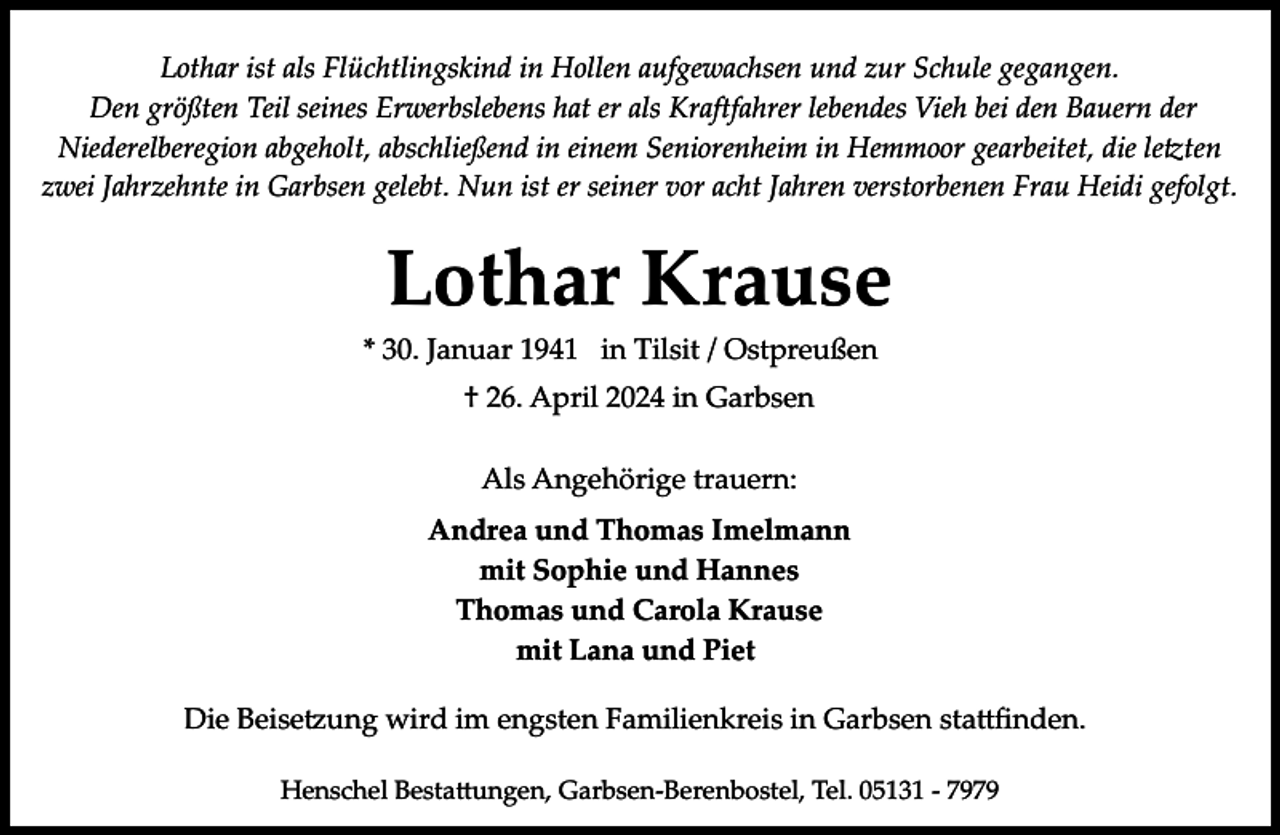 <p>Lothar ist als Flüchtlingskind in Hollen aufgewachsen und zur Schule gegangen.<br />Den größten Teil seines Erwerbslebens hat er als Kraftfahrer lebendes Vieh bei den Bauern der<br />Niederelberegion abgeholt, abschließend in einem Seniorenheim in Hemmoor gearbeitet, die le�ten<br />zwei Jahrzehnte in Garbsen gelebt. Nun ist er seiner vor acht Jahren verstorbenen Frau Heidi gefolgt.</p><p>Lothar Krause</p><p>* 30. Januar 1941 in Tilsit / Ostpreußen<br />† 26. April 2024 in Garbsen<br />Als Angehörige trauern:<br />Andrea und Thomas Imelmann<br />mit Sophie und Hannes<br />Thomas und Carola Krause<br />mit Lana und Piet</p><p>Die Beise ung wird im engsten Familienkreis in Garbsen sta�ﬁnden.<br />Henschel Besta�ungen, Garbsen­Berenbostel, Tel. 05131 ­ 7979</p>