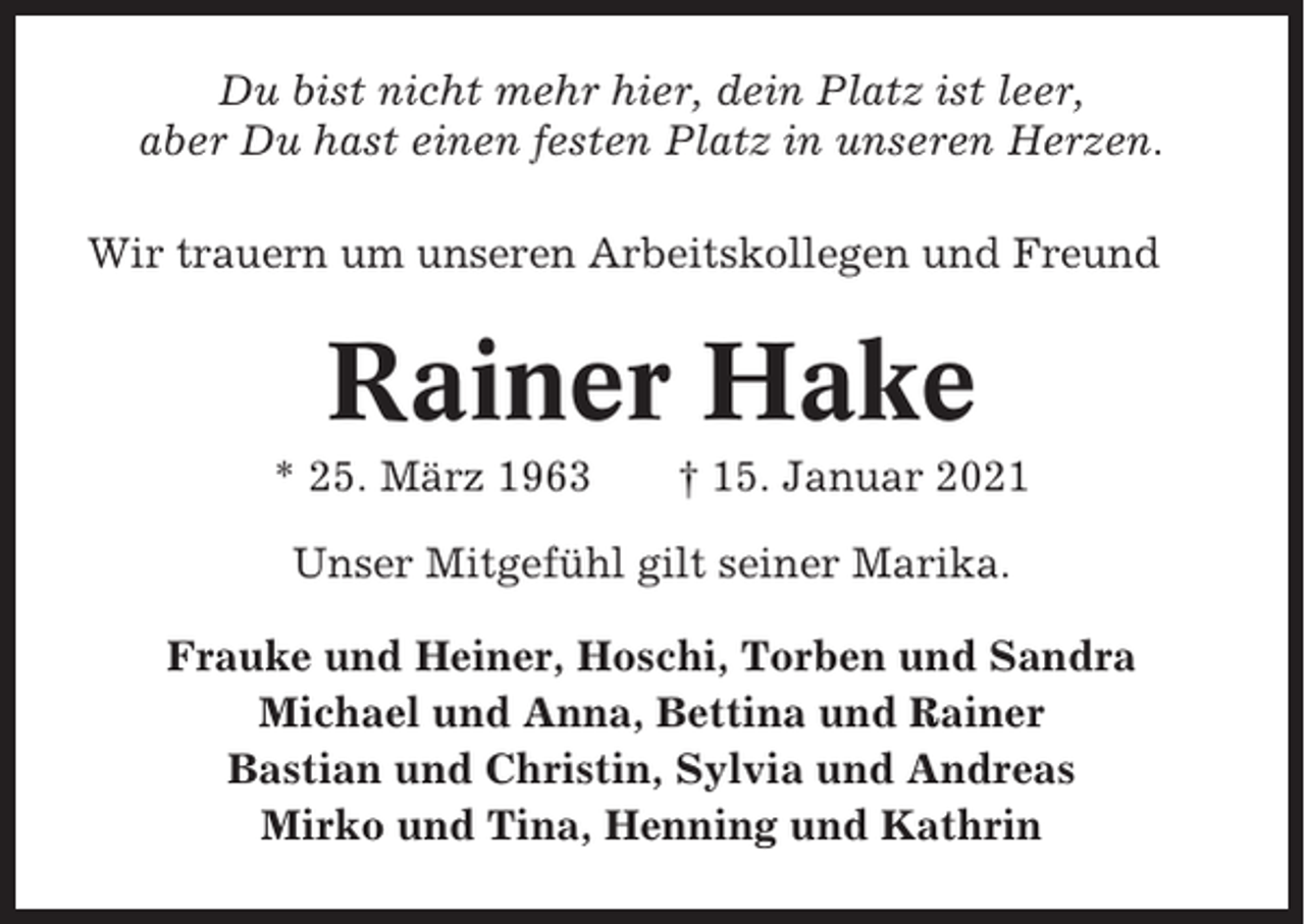 <p>Du bist nicht mehr hier, dein Platz ist leer,<br />aber Du hast einen festen Platz in unseren Herzen.<br />Wir trauern um unseren Arbeitskollegen und Freund</p><p>Rainer Hake<br />* 25. März 1963</p><p>† 15. Januar 2021</p><p>Unser Mitgefühl gilt seiner Marika.<br />Frauke und Heiner, Hoschi, Torben und Sandra<br />Michael und Anna, Bettina und Rainer<br />Bastian und Christin, Sylvia und Andreas<br />Mirko und Tina, Henning und Kathrin</p>