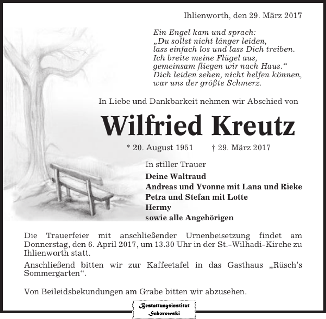 <p>Ihlienworth, den 29. März 2017<br />Ein Engel kam und sprach:<br />„Du sollst nicht länger leiden,<br />lass einfach los und lass Dich treiben.<br />Ich breite meine Flügel aus,<br />gemeinsam fliegen wir nach Haus.“<br />Dich leiden sehen, nicht helfen können,<br />war uns der größte Schmerz.<br />In Liebe und Dankbarkeit nehmen wir Abschied von</p><p>Wilfried Kreutz<br />* 20. August 1951</p><p>† 29. März 2017</p><p>In stiller Trauer<br />Deine Waltraud<br />Andreas und Yvonne mit Lana und Rieke<br />Petra und Stefan mit Lotte<br />Hermy<br />sowie alle Angehörigen<br />Die Trauerfeier mit anschließender Urnenbeisetzung findet am<br />Donnerstag, den 6. April 2017, um 13.30 Uhr in der St.-Wilhadi-Kirche zu<br />Ihlienworth statt.<br />Anschließend bitten wir zur Kaffeetafel in das Gasthaus „Rüsch’s<br />Sommergarten“.<br />Von Beileidsbekundungen am Grabe bitten wir abzusehen.</p>