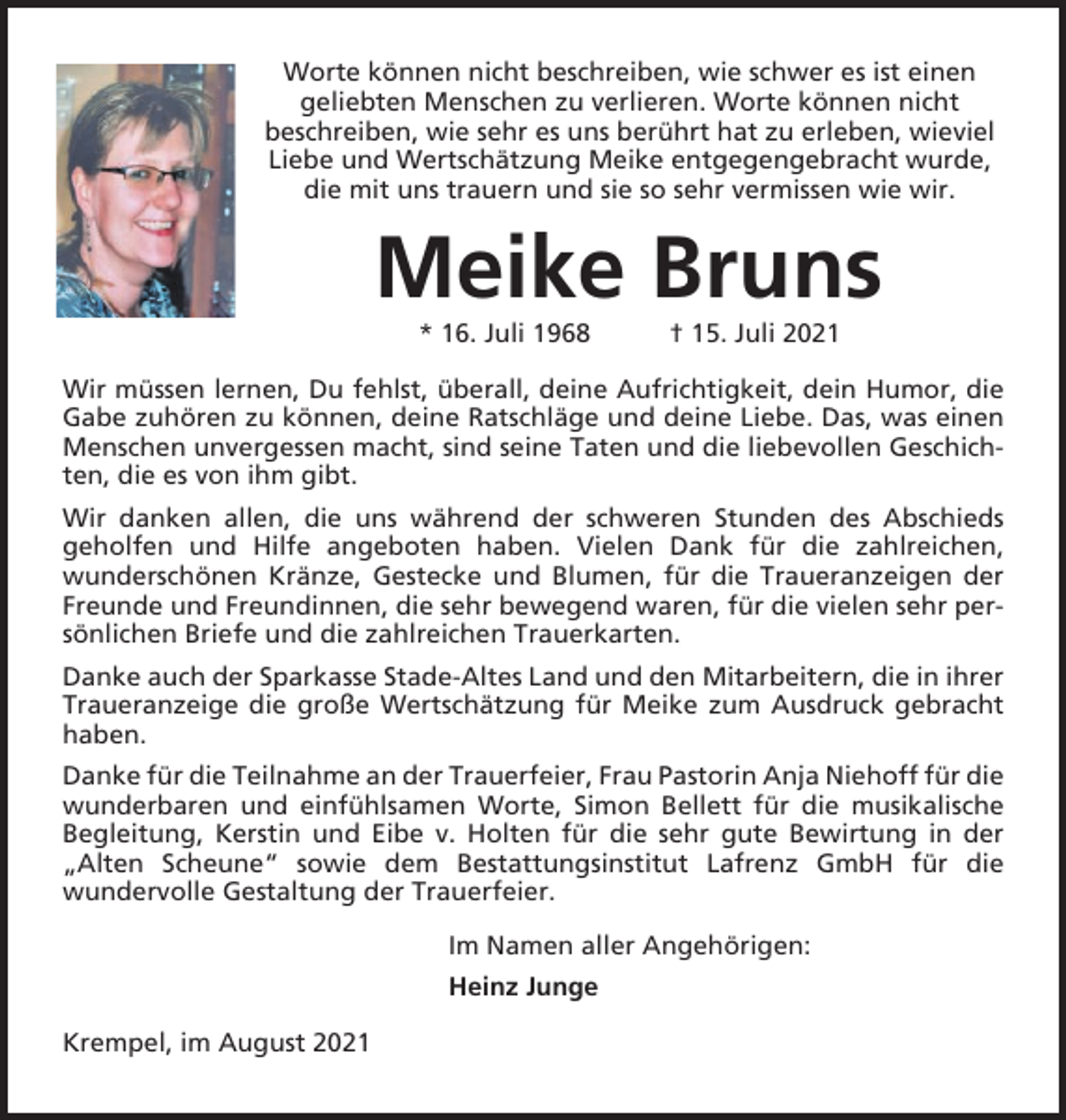 <p>Worte können nicht beschreiben, wie schwer es ist einen<br />geliebten Menschen zu verlieren. Worte können nicht<br />beschreiben, wie sehr es uns berührt hat zu erleben, wieviel<br />Liebe und Wertschätzung Meike entgegengebracht wurde,<br />die mit uns trauern und sie so sehr vermissen wie wir.</p><p>Meike Bruns<br />* 16. Juli 1968</p><p>† 15. Juli 2021</p><p>Wir müssen lernen, Du fehlst, überall, deine Aufrichtigkeit, dein Humor, die<br />Gabe zuhören zu können, deine Ratschläge und deine Liebe. Das, was einen<br />Menschen unvergessen macht, sind seine Taten und die liebevollen Geschichten, die es von ihm gibt.<br />Wir danken allen, die uns während der schweren Stunden des Abschieds<br />geholfen und Hilfe angeboten haben. Vielen Dank für die zahlreichen,<br />wunderschönen Kränze, Gestecke und Blumen, für die Traueranzeigen der<br />Freunde und Freundinnen, die sehr bewegend waren, für die vielen sehr persönlichen Briefe und die zahlreichen Trauerkarten.<br />Danke auch der Sparkasse Stade-Altes Land und den Mitarbeitern, die in ihrer<br />Traueranzeige die große Wertschätzung für Meike zum Ausdruck gebracht<br />haben.<br />Danke für die Teilnahme an der Trauerfeier, Frau Pastorin Anja Niehoff für die<br />wunderbaren und einfühlsamen Worte, Simon Bellett für die musikalische<br />Begleitung, Kerstin und Eibe v. Holten für die sehr gute Bewirtung in der<br />„Alten Scheune“ sowie dem Bestattungsinstitut Lafrenz GmbH für die<br />wundervolle Gestaltung der Trauerfeier.<br />Im Namen aller Angehörigen:<br />Heinz Junge<br />Krempel, im August 2021</p>