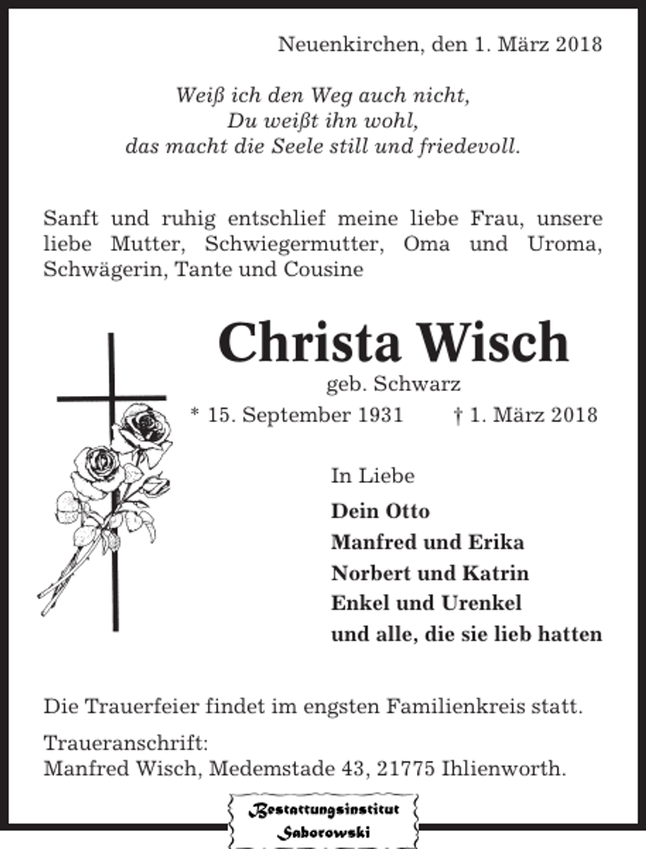 <p>Neuenkirchen, den 1. März 2018<br />Weiß ich den Weg auch nicht,<br />Du weißt ihn wohl,<br />das macht die Seele still und friedevoll.<br />Sanft und ruhig entschlief meine liebe Frau, unsere<br />liebe Mutter, Schwiegermutter, Oma und Uroma,<br />Schwägerin, Tante und Cousine</p><p>Christa Wisch<br />geb. Schwarz<br />* 15. September 1931<br />† 1. März 2018<br />In Liebe<br />Dein Otto<br />Manfred und Erika<br />Norbert und Katrin<br />Enkel und Urenkel<br />und alle, die sie lieb hatten<br />Die Trauerfeier findet im engsten Familienkreis statt.<br />Traueranschrift:<br />Manfred Wisch, Medemstade 43, 21775 Ihlienworth.</p>