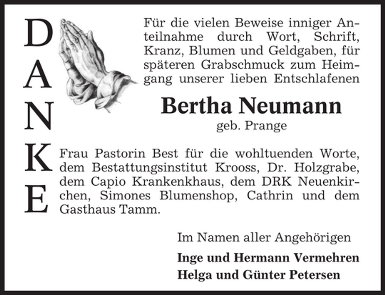 <p>D<br />A<br />N<br />K<br />E</p><p>Für die vielen Beweise inniger Anteilnahme durch Wort, Schrift,<br />Kranz, Blumen und Geldgaben, für<br />späteren Grabschmuck zum Heimgang unserer lieben Entschlafenen</p><p>Bertha Neumann<br />geb. Prange<br />Frau Pastorin Best für die wohltuenden Worte,<br />dem Bestattungsinstitut Krooss, Dr. Holzgrabe,<br />dem Capio Krankenkhaus, dem DRK Neuenkirchen, Simones Blumenshop, Cathrin und dem<br />Gasthaus Tamm.<br />Im Namen aller Angehörigen<br />Inge und Hermann Vermehren<br />Helga und Günter Petersen</p>
