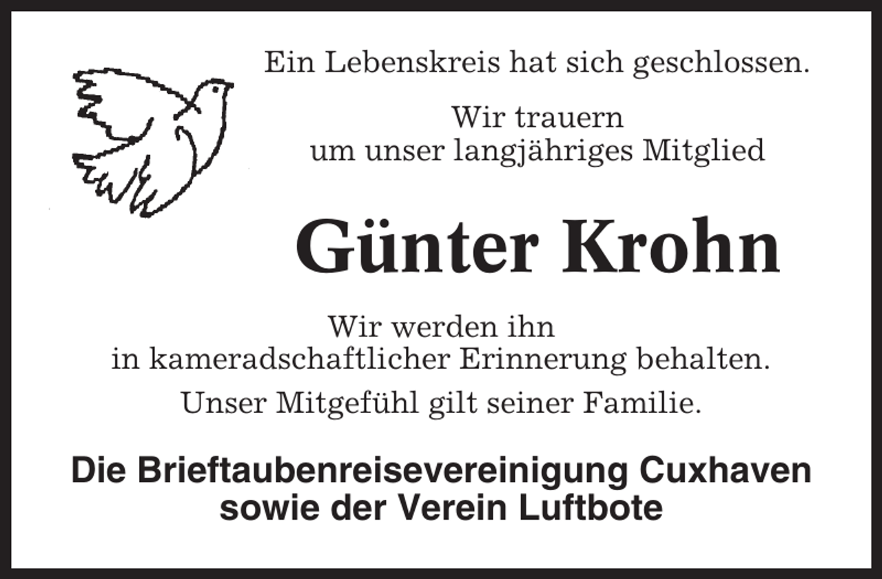 <p>Ein Lebenskreis hat sich geschlossen.<br />Wir trauern<br />um unser langjähriges Mitglied</p><p>Günter Krohn<br />Wir werden ihn<br />in kameradschaftlicher Erinnerung behalten.<br />Unser Mitgefühl gilt seiner Familie.</p><p>Die Brieftaubenreisevereinigung Cuxhaven<br />sowie der Verein Luftbote</p>