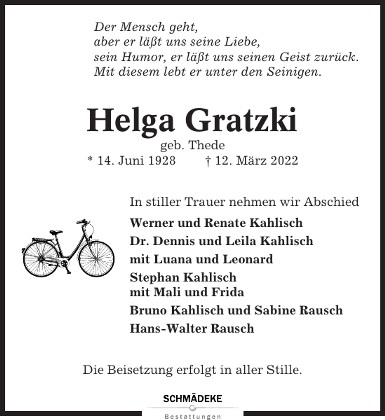 <p>Der Mensch geht,<br />aber er läßt uns seine Liebe,<br />sein Humor, er läßt uns seinen Geist zurück.<br />Mit diesem lebt er unter den Seinigen.</p><p>Helga Gratzki<br />geb. Thede<br />* 14. Juni 1928<br />† 12. März 2022<br />In stiller Trauer nehmen wir Abschied<br />Werner und Renate Kahlisch<br />Dr. Dennis und Leila Kahlisch<br />mit Luana und Leonard<br />Stephan Kahlisch<br />mit Mali und Frida<br />Bruno Kahlisch und Sabine Rausch<br />Hans-Walter Rausch<br />Die Beisetzung erfolgt in aller Stille.</p>