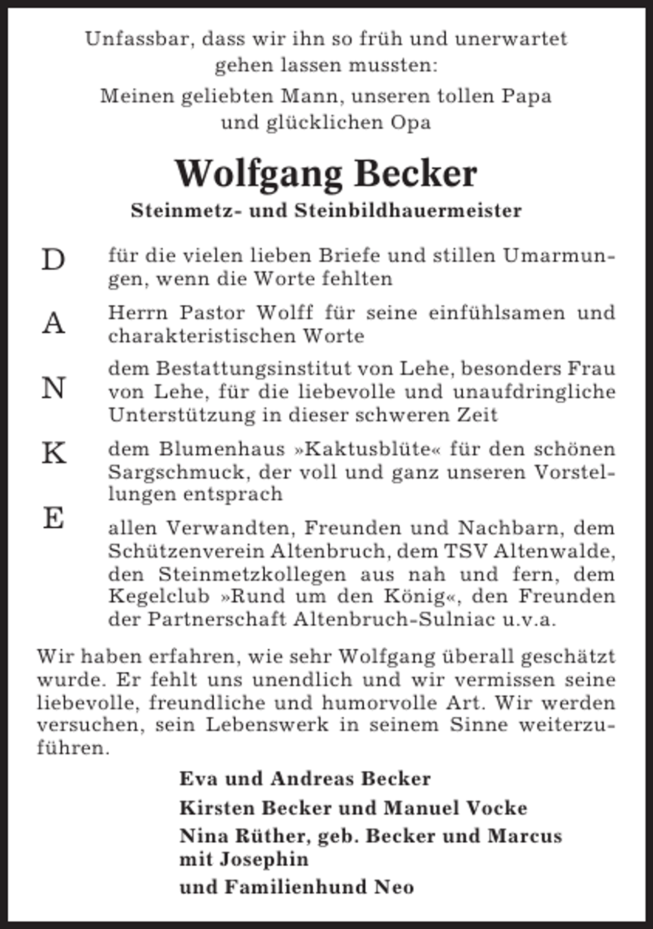<p>Unfassbar, dass wir ihn so früh und unerwartet<br />gehen lassen mussten:<br />Meinen geliebten Mann, unseren tollen Papa<br />und glücklichen Opa</p><p>Wolfgang Becker<br />Steinmetz- und Steinbildhauermeister</p><p>D</p><p>für die vielen lieben Briefe und stillen Umarmungen, wenn die Worte fehlten</p><p>A</p><p>Herrn Pastor Wolff für seine einfühlsamen und<br />charakteristischen Worte</p><p>N</p><p>dem Bestattungsinstitut von Lehe, besonders Frau<br />von Lehe, für die liebevolle und unaufdringliche<br />Unterstützung in dieser schweren Zeit</p><p>K<br />E</p><p>dem Blumenhaus »Kaktusblüte« für den schönen<br />Sargschmuck, der voll und ganz unseren Vorstellungen entsprach<br />allen Verwandten, Freunden und Nachbarn, dem<br />Schützenverein Altenbruch, dem TSV Altenwalde,<br />den Steinmetzkollegen aus nah und fern, dem<br />Kegelclub »Rund um den König«, den Freunden<br />der Partnerschaft Altenbruch-Sulniac u.v.a.</p><p>Wir haben erfahren, wie sehr Wolfgang überall geschätzt<br />wurde. Er fehlt uns unendlich und wir vermissen seine<br />liebevolle, freundliche und humorvolle Art. Wir werden<br />versuchen, sein Lebenswerk in seinem Sinne weiterzuführen.<br />Eva und Andreas Becker<br />Kirsten Becker und Manuel Vocke<br />Nina Rüther, geb. Becker und Marcus<br />mit Josephin<br />und Familienhund Neo</p>