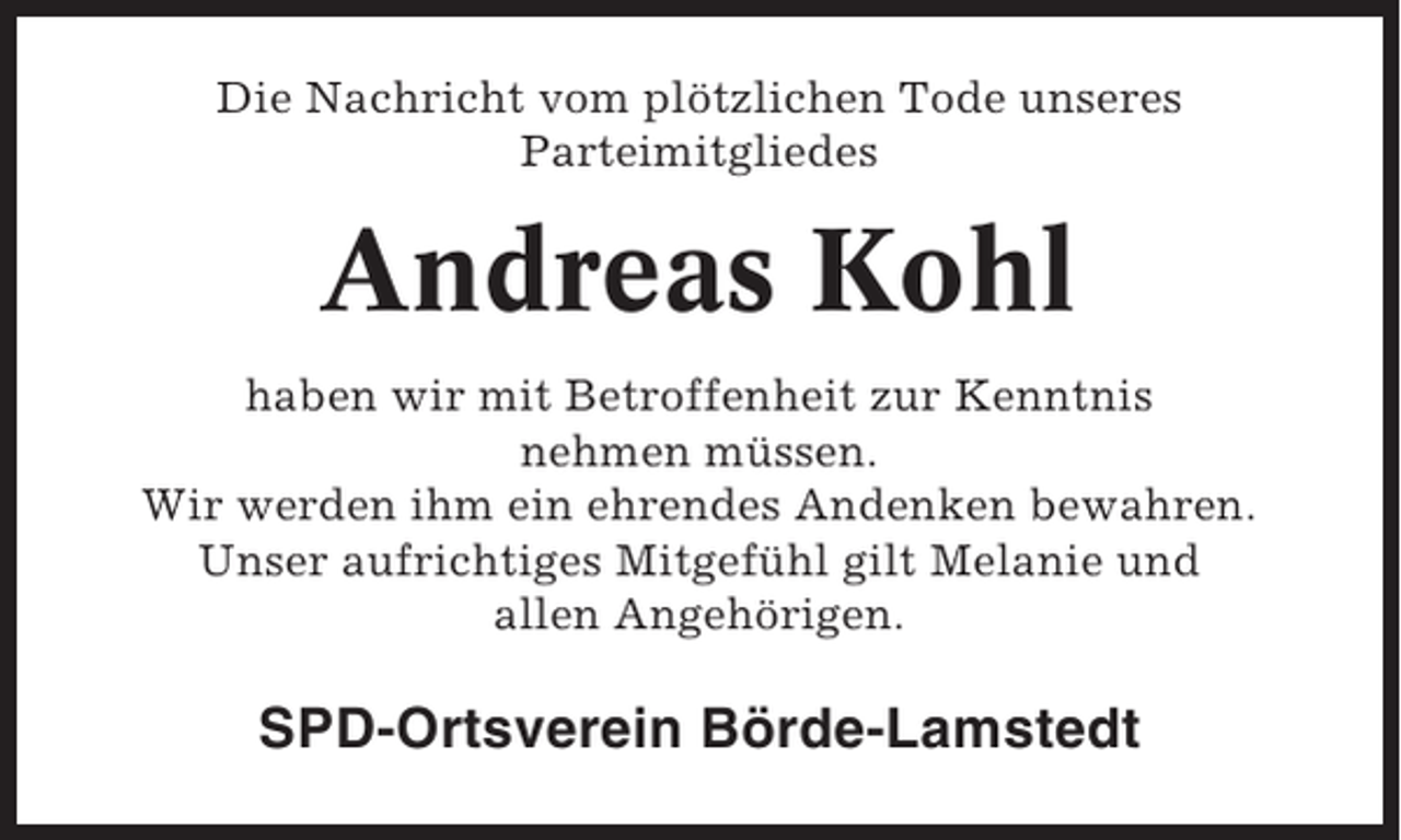 <p>Die Nachricht vom plötzlichen Tode unseres<br />Parteimitgliedes</p><p>Andreas Kohl<br />haben wir mit Betroffenheit zur Kenntnis<br />nehmen müssen.<br />Wir werden ihm ein ehrendes Andenken bewahren.<br />Unser aufrichtiges Mitgefühl gilt Melanie und<br />allen Angehörigen.</p><p>SPD-Ortsverein Börde-Lamstedt</p>