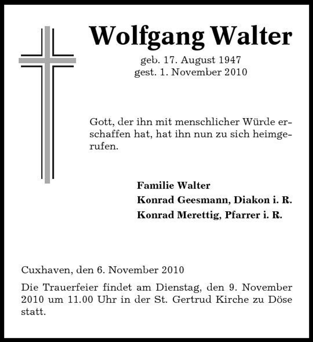 <p>Wolfgang Walter<br />geb. 17. August 1947 gest. 1. November 2010</p><p>Gott, der ihn mit menschlicher Würde erschaffen hat, hat ihn nun zu sich heimgerufen.</p><p>Familie Walter Konrad Geesmann, Diakon i. R. Konrad Merettig, Pfarrer i. R.</p><p>Cuxhaven, den 6. November 2010 Die Trauerfeier findet am Dienstag, den 9. November 2010 um 11.00 Uhr in der St. Gertrud Kirche zu Döse statt.</p>