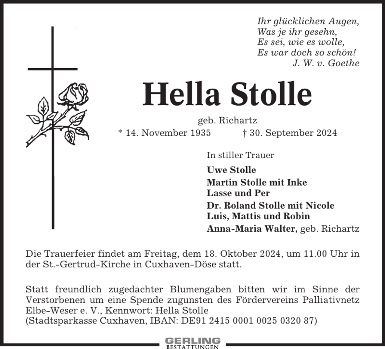<p>Ihr glücklichen Augen,<br />Was je ihr gesehn,<br />Es sei, wie es wolle,<br />Es war doch so schön!<br />J. W. v. Goethe</p><p>Hella Stolle<br />geb. Richartz<br />* 14. November 1935<br />† 30. September 2024<br />In stiller Trauer</p><p>Uwe Stolle<br />Martin Stolle mit Inke<br />Lasse und Per<br />Dr. Roland Stolle mit Nicole<br />Luis, Mattis und Robin<br />Anna-Maria Walter, geb. Richartz<br />Die Trauerfeier findet am Freitag, dem 18. Oktober 2024, um 11.00 Uhr in<br />der St.-Gertrud-Kirche in Cuxhaven-Döse statt.<br />Statt freundlich zugedachter Blumengaben bitten wir im Sinne der<br />Verstorbenen um eine Spende zugunsten des Fördervereins Palliativnetz<br />Elbe-Weser e. V., Kennwort: Hella Stolle<br />(Stadtsparkasse Cuxhaven, IBAN: DE91 2415 0001 0025 0320 87)</p>