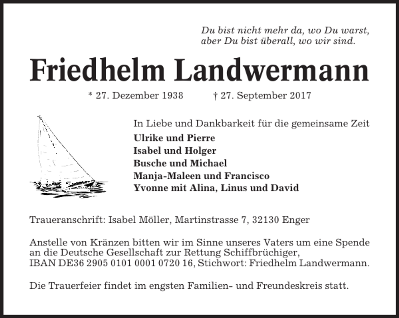 <p>Du bist nicht mehr da, wo Du warst,<br />aber Du bist überall, wo wir sind.</p><p>Friedhelm Landwermann<br />* 27. Dezember 1938</p><p>† 27. September 2017</p><p>In Liebe und Dankbarkeit für die gemeinsame Zeit<br />Ulrike und Pierre<br />Isabel und Holger<br />Busche und Michael<br />Manja-Maleen und Francisco<br />Yvonne mit Alina, Linus und David<br />Traueranschrift: Isabel Möller, Martinstrasse 7, 32130 Enger<br />Anstelle von Kränzen bitten wir im Sinne unseres Vaters um eine Spende<br />an die Deutsche Gesellschaft zur Rettung Schiffbrüchiger,<br />IBAN DE36 2905 0101 0001 0720 16, Stichwort: Friedhelm Landwermann.<br />Die Trauerfeier findet im engsten Familien- und Freundeskreis statt.</p>