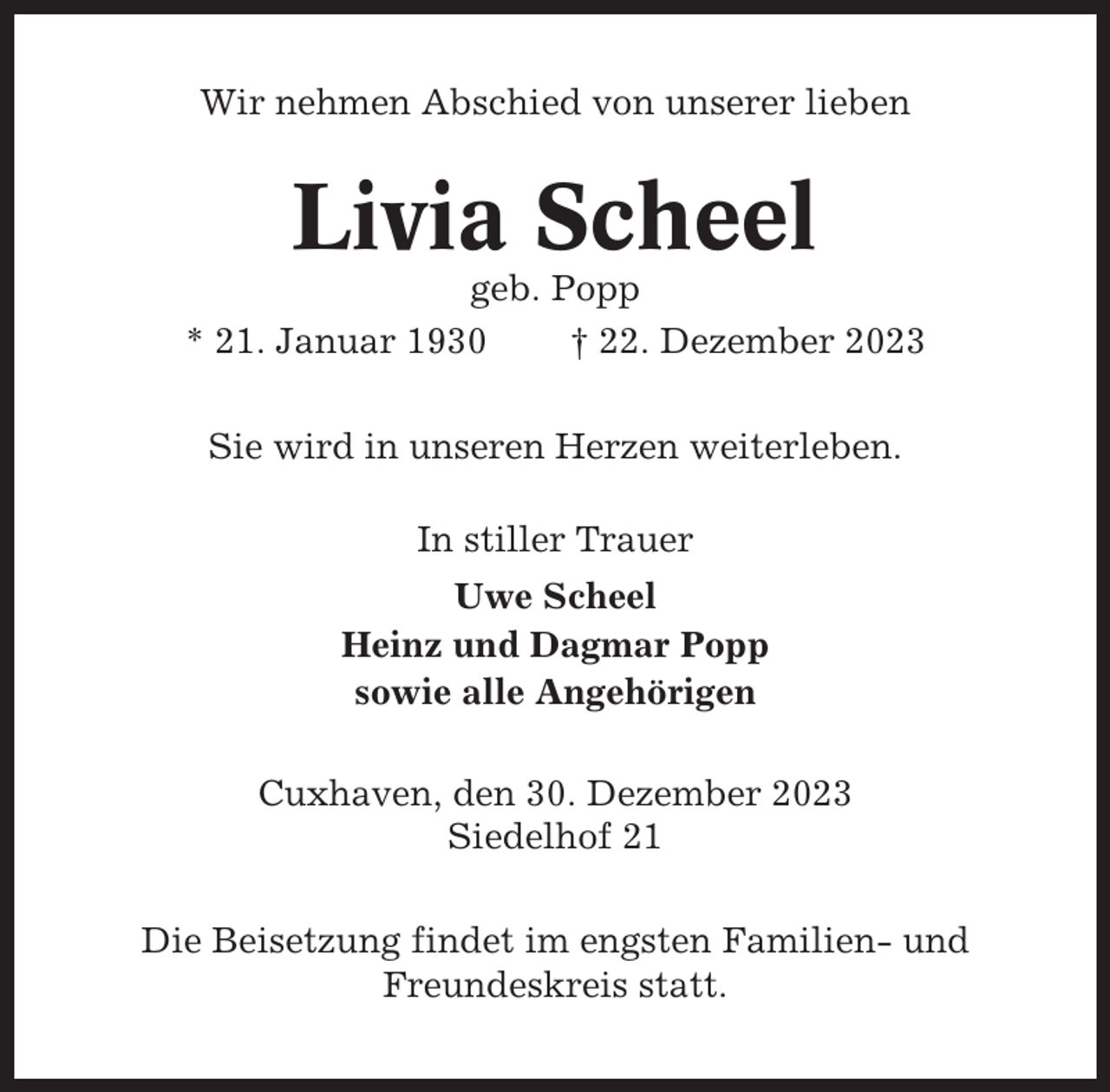 <p>Wir nehmen Abschied von unserer lieben</p><p>Livia Scheel<br />geb. Popp<br />* 21. Januar 1930<br />† 22. Dezember 2023<br />Sie wird in unseren Herzen weiterleben.<br />In stiller Trauer<br />Uwe Scheel<br />Heinz und Dagmar Popp<br />sowie alle Angehörigen<br />Cuxhaven, den 30. Dezember 2023<br />Siedelhof 21<br />Die Beisetzung findet im engsten Familien- und<br />Freundeskreis statt.</p>