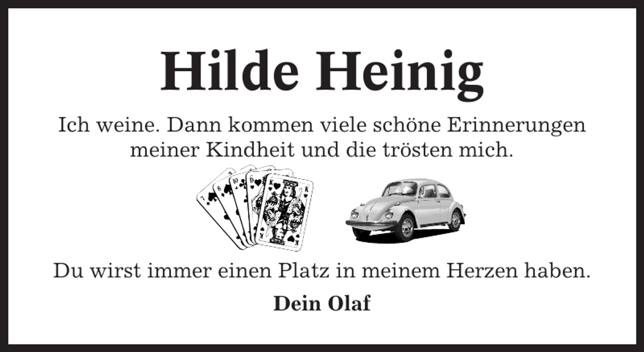<p>Hilde Heinig<br />Ich weine. Dann kommen viele schöne Erinnerungen<br />meiner Kindheit und die trösten mich.</p><p>Du wirst immer einen Platz in meinem Herzen haben.<br />Dein Olaf</p>