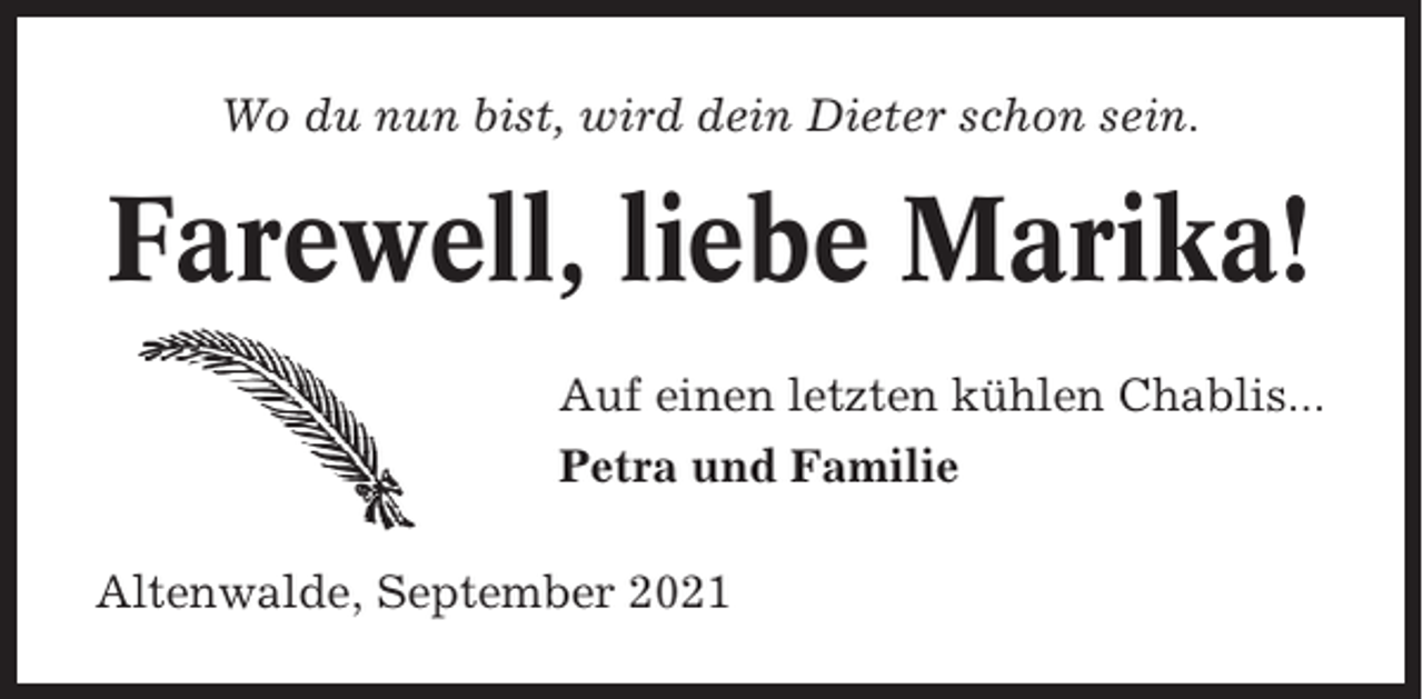 <p>Wo du nun bist, wird dein Dieter schon sein.</p><p>Farewell, liebe Marika!<br />Auf einen letzten kühlen Chablis...<br />Petra und Familie<br />Altenwalde, September 2021</p>