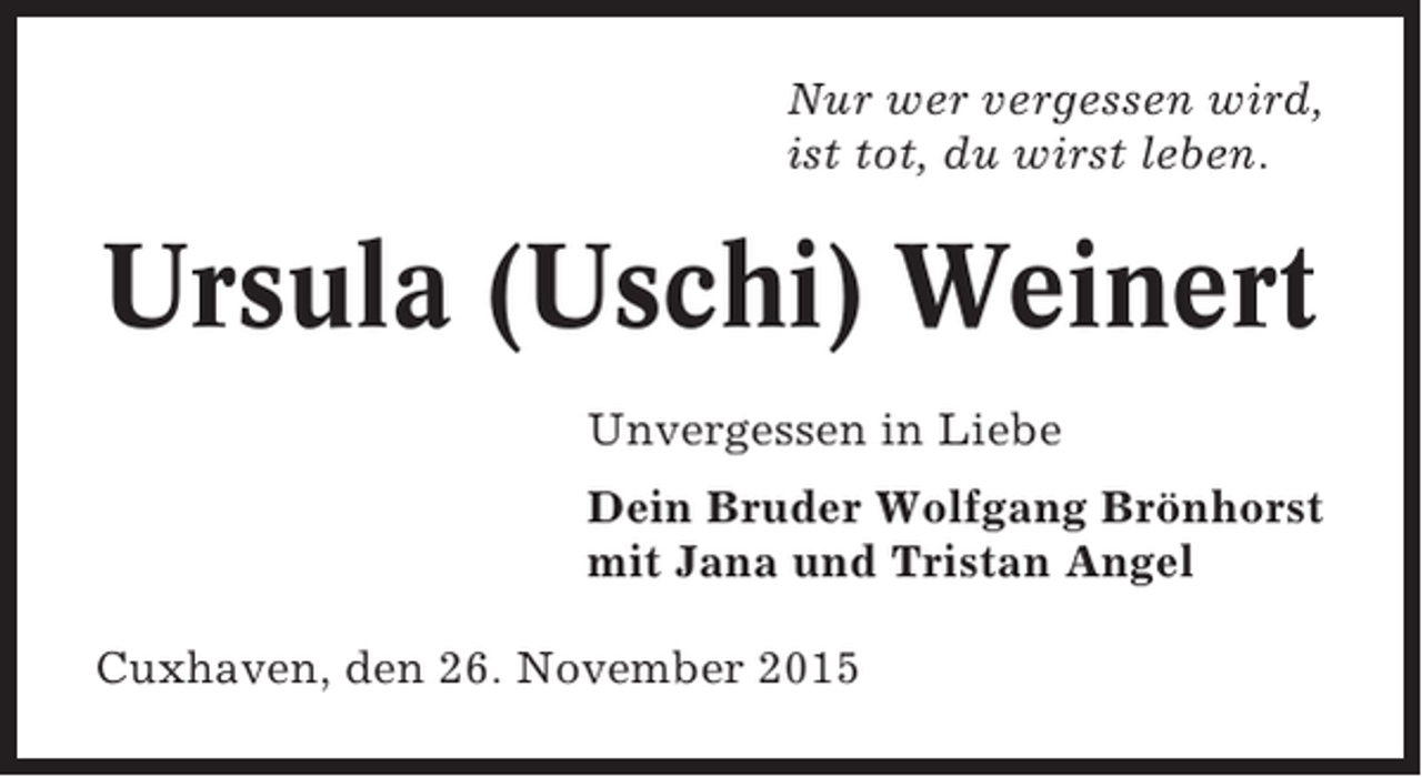 <p>Nur wer vergessen wird,<br />ist tot, du wirst leben.</p><p>Ursula (Uschi) Weinert<br />Unvergessen in Liebe<br />Dein Bruder Wolfgang Brönhorst<br />mit Jana und Tristan Angel<br />Cuxhaven, den 26. November 2015</p>