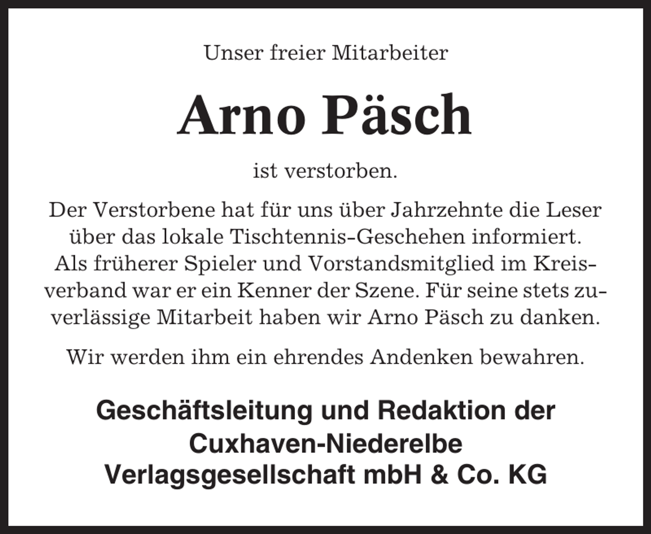 <p>Unser freier Mitarbeiter</p><p>Arno Päsch<br />ist verstorben.<br />Der Verstorbene hat für uns über Jahrzehnte die Leser<br />über das lokale Tischtennis-Geschehen informiert.<br />Als früherer Spieler und Vorstandsmitglied im Kreisverband war er ein Kenner der Szene. Für seine stets zuverlässige Mitarbeit haben wir Arno Päsch zu danken.<br />Wir werden ihm ein ehrendes Andenken bewahren.</p><p>Geschäftsleitung und Redaktion der<br />Cuxhaven-Niederelbe<br />Verlagsgesellschaft mbH &amp; Co. KG</p>