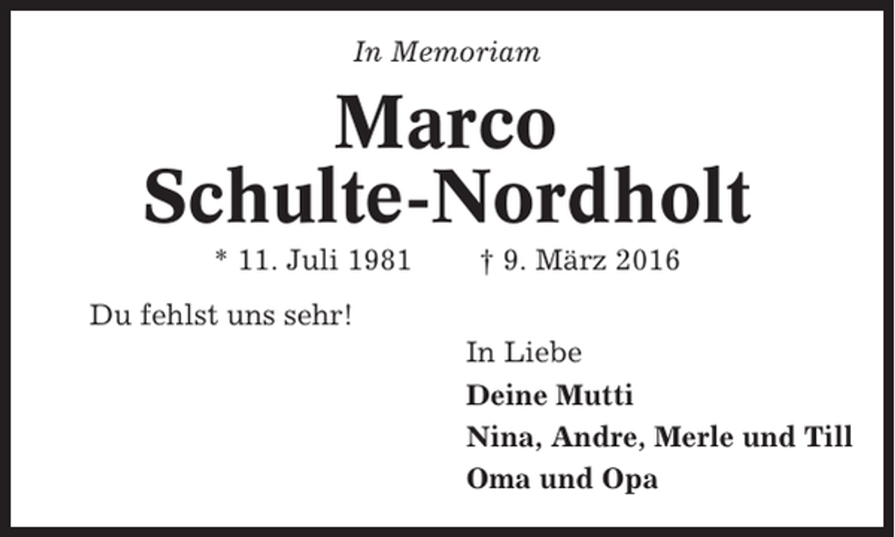 <p>In Memoriam</p><p>Marco<br />Schulte-Nordholt<br />* 11. Juli 1981</p><p>† 9. März 2016</p><p>Du fehlst uns sehr!<br />In Liebe<br />Deine Mutti<br />Nina, Andre, Merle und Till<br />Oma und Opa</p>