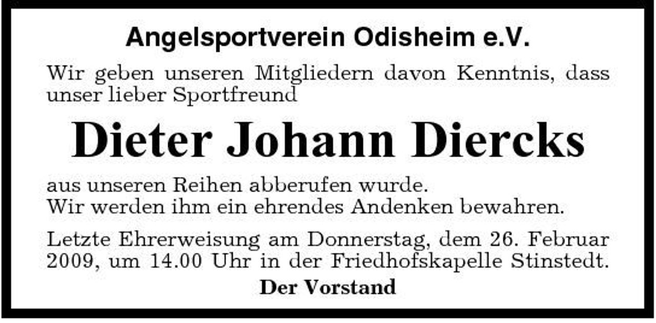 <p>Angelsportverein Odisheim e.V.<br />Wir geben unseren Mitgliedern davon Kenntnis, dass unser lieber Sportfreund</p><p>Dieter Johann Diercks<br />aus unseren Reihen abberufen wurde. Wir werden ihm ein ehrendes Andenken bewahren. Letzte Ehrerweisung am Donnerstag, dem 26. Februar 2009, um 14.00 Uhr in der Friedhofskapelle Stinstedt. Der Vorstand</p>