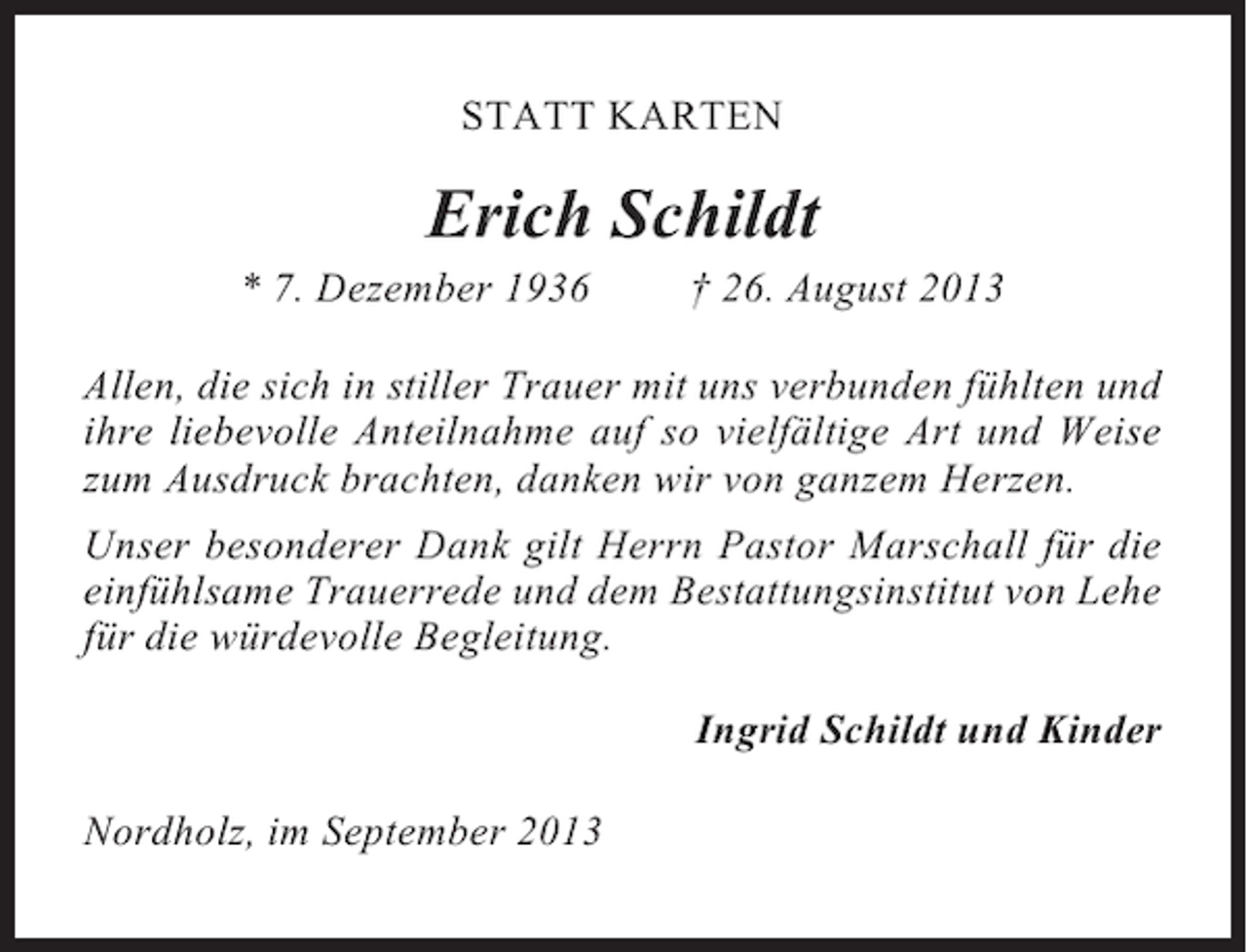 <p>STATT KARTEN</p><p>Erich Schildt<br />* 7. Dezember 1936</p><p>† 26. August 2013</p><p>Allen, die sich in stiller Trauer mit uns verbunden fühlten und<br />ihre liebevolle Anteilnahme auf so vielfältige Art und Weise<br />zum Ausdruck brachten, danken wir von ganzem Herzen.<br />Unser besonderer Dank gilt Herrn Pastor Marschall für die<br />einfühlsame Trauerrede und dem Bestattungsinstitut von Lehe<br />für die würdevolle Begleitung.<br />Ingrid Schildt und Kinder<br />Nordholz, im September 2013</p>