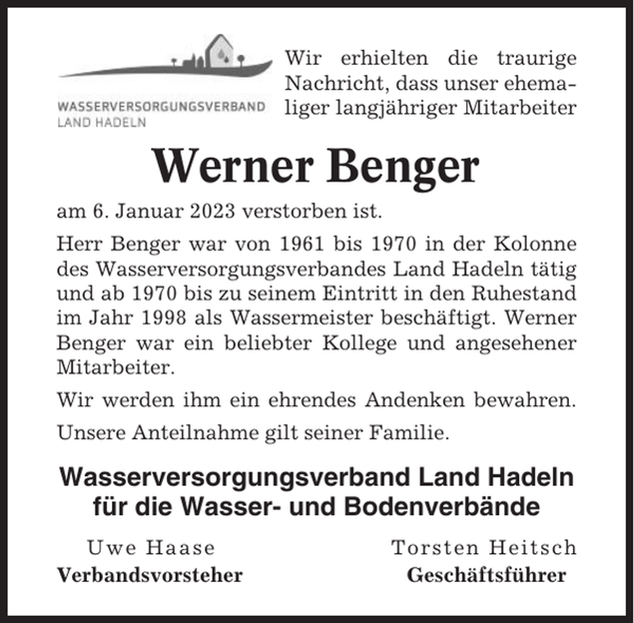 <p>Wir erhielten die traurige<br />Nachricht, dass unser ehemaliger langjähriger Mitarbeiter</p><p>Werner Benger<br />am 6. Januar 2023 verstorben ist.<br />Herr Benger war von 1961 bis 1970 in der Kolonne<br />des Wasserversorgungsverbandes Land Hadeln tätig<br />und ab 1970 bis zu seinem Eintritt in den Ruhestand<br />im Jahr 1998 als Wassermeister beschäftigt. Werner<br />Benger war ein beliebter Kollege und angesehener<br />Mitarbeiter.<br />Wir werden ihm ein ehrendes Andenken bewahren.<br />Unsere Anteilnahme gilt seiner Familie.</p><p>Wasserversorgungsverband Land Hadeln<br />für die Wasser- und Bodenverbände<br />Uwe Haase<br />Verbandsvorsteher</p><p>Torsten Heitsch<br />Geschäftsführer</p>