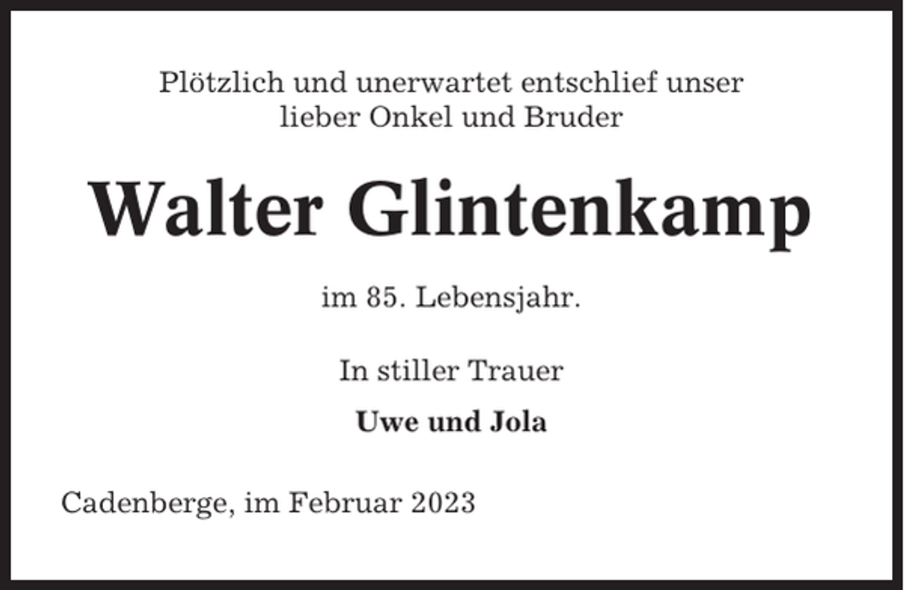 <p>Plötzlich und unerwartet entschlief unser<br />lieber Onkel und Bruder</p><p>Walter Glintenkamp<br />im 85. Lebensjahr.<br />In stiller Trauer<br />Uwe und Jola<br />Cadenberge, im Februar 2023</p>