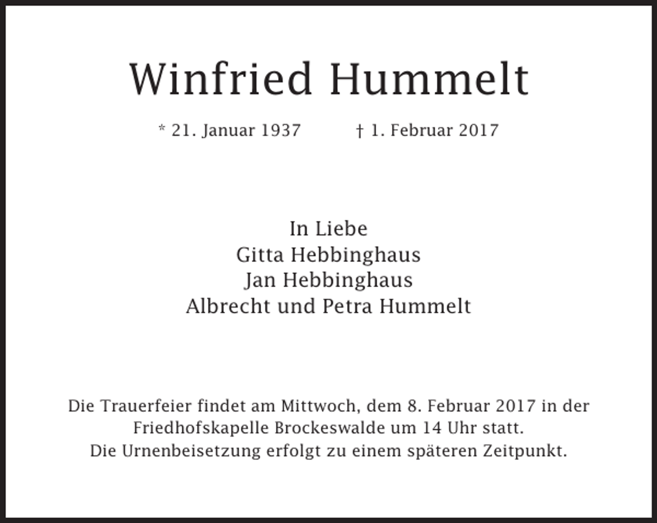 <p>Winfried Hummelt<br />* 21. Januar 1937</p><p>† 1. Februar 2017</p><p>In Liebe<br />Gitta Hebbinghaus<br />Jan Hebbinghaus<br />Albrecht und Petra Hummelt</p><p>Die Trauerfeier findet am Mittwoch, dem 8. Februar 2017 in der<br />Friedhofskapelle Brockeswalde um 14 Uhr statt.<br />Die Urnenbeisetzung erfolgt zu einem späteren Zeitpunkt.</p>