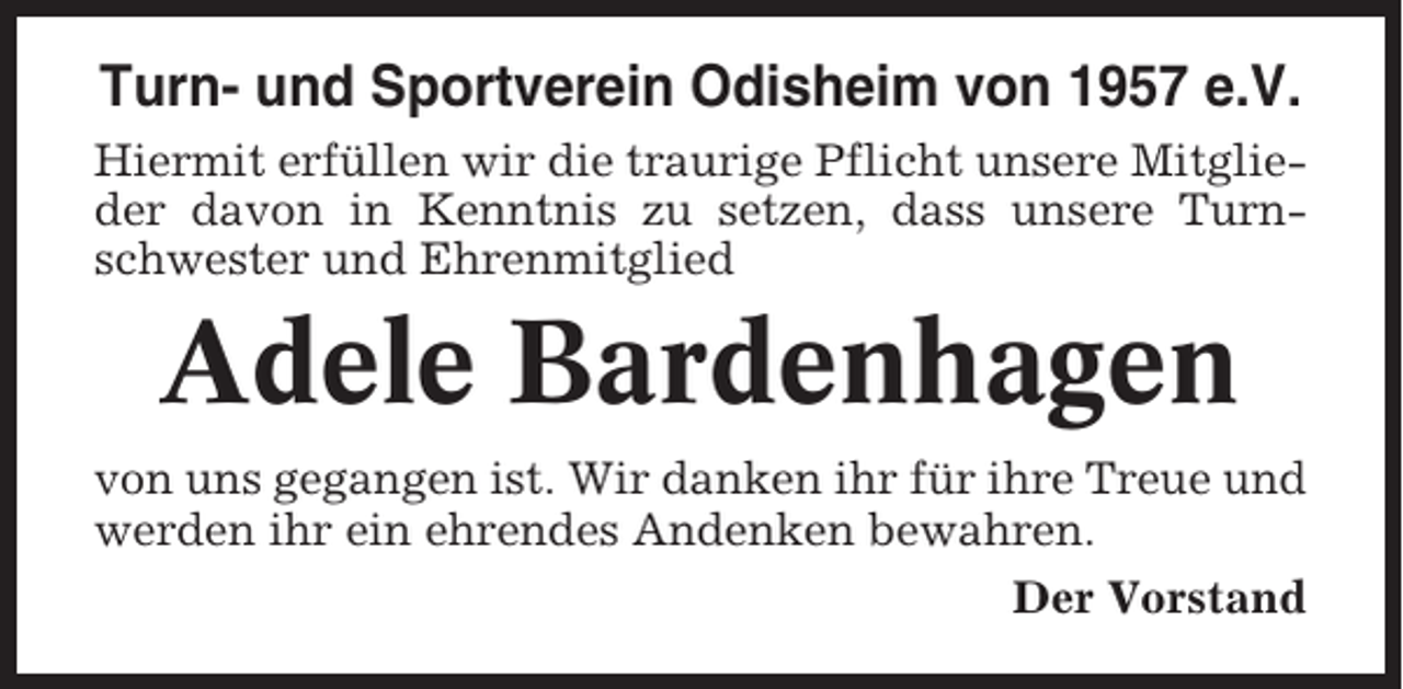 <p>Turn- und Sportverein Odisheim von 1957 e.V.<br />Hiermit erfüllen wir die traurige Pflicht unsere Mitglieder davon in Kenntnis zu setzen, dass unsere Turnschwester und Ehrenmitglied</p><p>Adele Bardenhagen<br />von uns gegangen ist. Wir danken ihr für ihre Treue und<br />werden ihr ein ehrendes Andenken bewahren.<br />Der Vorstand</p>