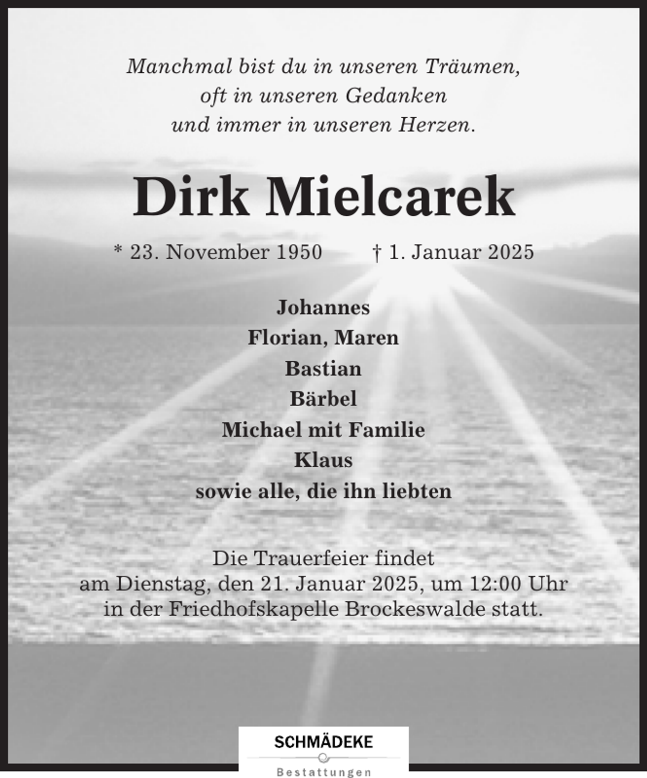<p>Manchmal bist du in unseren Träumen,<br />oft in unseren Gedanken<br />und immer in unseren Herzen.</p><p>Dirk Mielcarek<br />* 23. November 1950</p><p>† 1. Januar 2025</p><p>Johannes<br />Florian, Maren<br />Bastian<br />Bärbel<br />Michael mit Familie<br />Klaus<br />sowie alle, die ihn liebten<br />Die Trauerfeier findet<br />am Dienstag, den 21. Januar 2025, um 12:00 Uhr<br />in der Friedhofskapelle Brockeswalde statt.</p>
