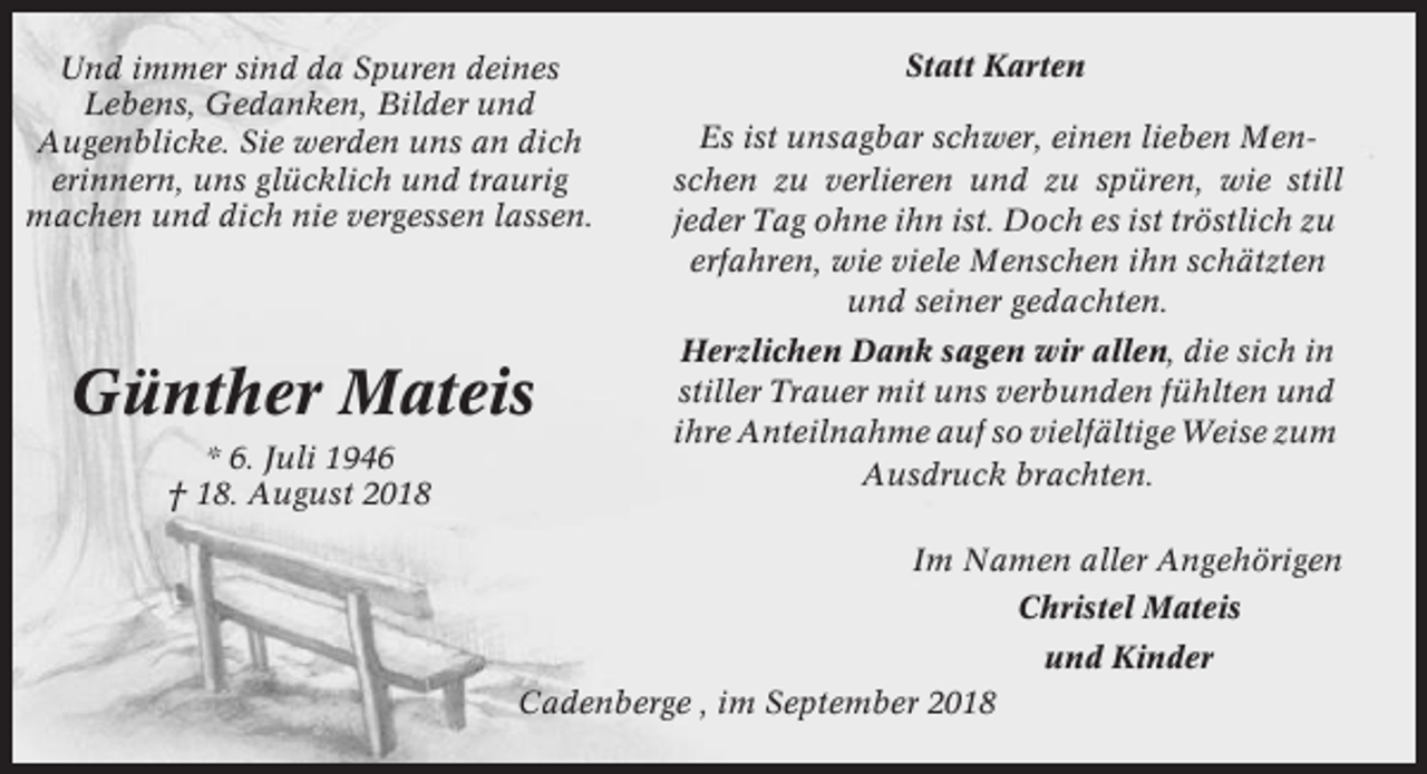 <p>Und immer sind da Spuren deines<br />Lebens, Gedanken, Bilder und<br />Augenblicke. Sie werden uns an dich<br />erinnern, uns glücklich und traurig<br />machen und dich nie vergessen lassen.</p><p>Günther Mateis<br />* 6. Juli 1946<br />† 18. August 2018</p><p>Statt Karten<br />Es ist unsagbar schwer, einen lieben Menschen zu verlieren und zu spüren, wie still<br />jeder Tag ohne ihn ist. Doch es ist tröstlich zu<br />erfahren, wie viele Menschen ihn schätzten<br />und seiner gedachten.<br />Herzlichen Dank sagen wir allen, die sich in<br />stiller Trauer mit uns verbunden fühlten und<br />ihre Anteilnahme auf so vielfältige Weise zum<br />Ausdruck brachten.<br />Im Namen aller Angehörigen<br />Christel Mateis<br />und Kinder</p><p>Cadenberge , im September 2018</p>