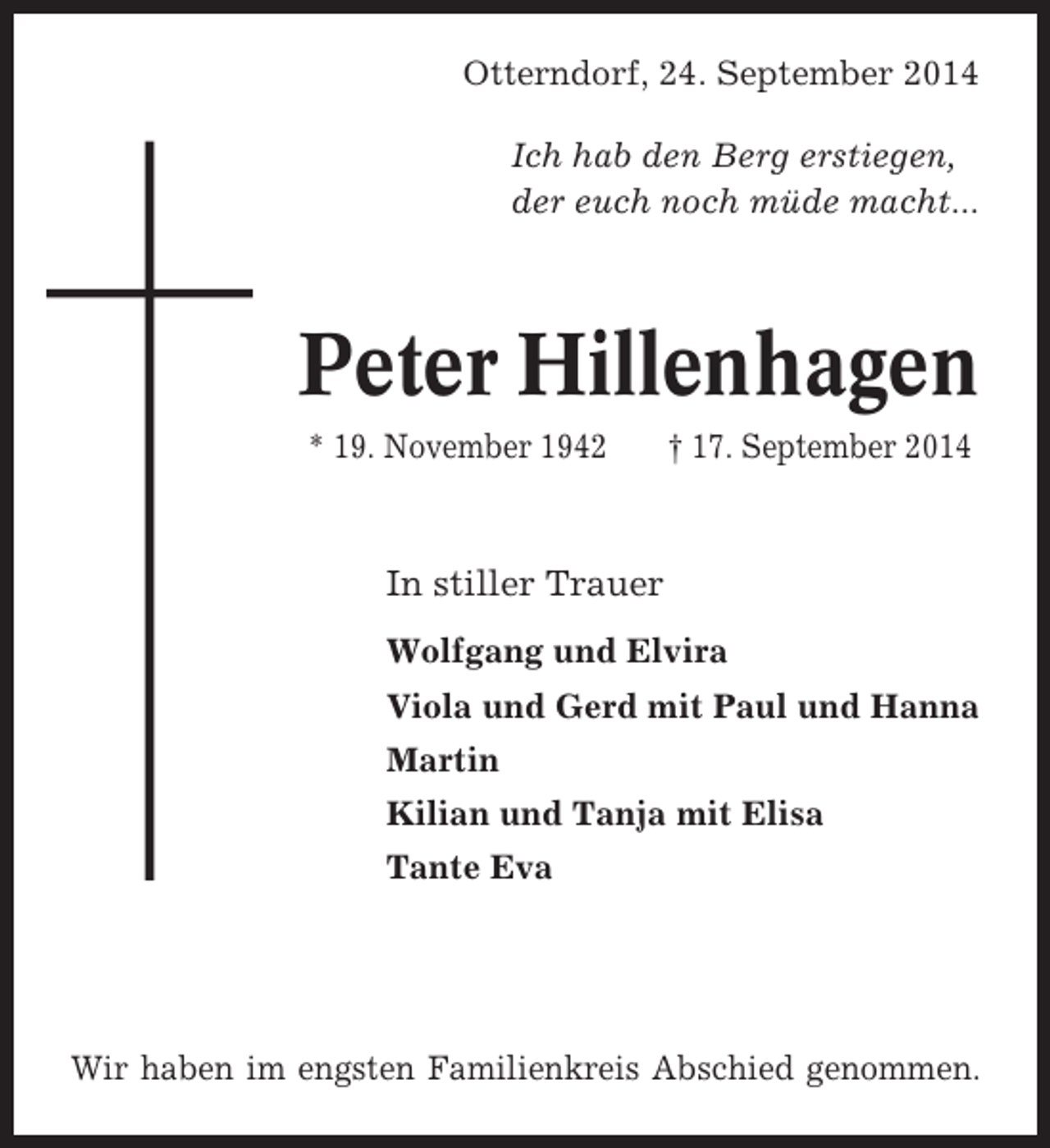 <p>Otterndorf, 24. September 2014<br />Ich hab den Berg erstiegen,<br />der euch noch müde macht...</p><p>Peter Hillenhagen<br />* 19. November 1942</p><p>† 17. September 2014</p><p>In stiller Trauer<br />Wolfgang und Elvira<br />Viola und Gerd mit Paul und Hanna<br />Martin<br />Kilian und Tanja mit Elisa<br />Tante Eva</p><p>Wir haben im engsten Familienkreis Abschied genommen.</p>